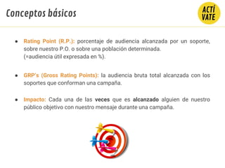 ● Rating Point (R.P.): porcentaje de audiencia alcanzada por un soporte,
sobre nuestro P.O. o sobre una población determinada.
(=audiencia útil expresada en %).
● GRP’s (Gross Rating Points): la audiencia bruta total alcanzada con los
soportes que conforman una campaña.
● Impacto: Cada una de las veces que es alcanzado alguien de nuestro
público objetivo con nuestro mensaje durante una campaña.
COBERTURA
= O.T.S
(Frecuencia Media)
GRP´S
Conceptos básicos
 