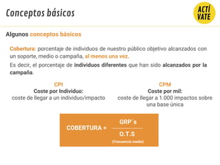 Cobertura: porcentaje de individuos de nuestro público objetivo alcanzados con
un soporte, medio o campaña, al menos una vez.
Es decir, el porcentaje de individuos diferentes que han sido alcanzados por la
campaña.
COBERTURA =
O.T.S
(Frecuencia media)
GRP´s
CPM
Coste por mil:
coste de llegar a 1.000 impactos sobre
una base única
CPI
Coste por Individuo:
coste de llegar a un individuo/impacto
Algunos conceptos básicos
Conceptos básicos
 