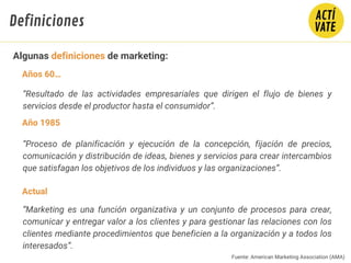 “Resultado de las actividades empresariales que dirigen el flujo de bienes y
servicios desde el productor hasta el consumidor”.
“Proceso de planificación y ejecución de la concepción, fijación de precios,
comunicación y distribución de ideas, bienes y servicios para crear intercambios
que satisfagan los objetivos de los individuos y las organizaciones”.
“Marketing es una función organizativa y un conjunto de procesos para crear,
comunicar y entregar valor a los clientes y para gestionar las relaciones con los
clientes mediante procedimientos que beneficien a la organización y a todos los
interesados”.
Fuente: American Marketing Association (AMA)
Años 60…
Año 1985
Actual
Algunas definiciones de marketing:
Definiciones
 