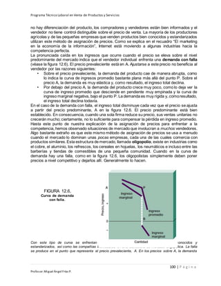 Programa Técnico Laboral en Venta de Productos y Servicios
100 | P á g i n a
Profesor:Miguel Ángel Frías P.
no hay diferenciación del producto, los compradores y vendedores están bien informados y el
vendedor no tiene control distinguible sobre el precio de venta. La mayoría de los productores
agrícolas y de las pequeñas empresas que venden productos bien conocidos y estandarizados
utilizan este método de asignación de precios. Como se explica en el recuadro “El marketing
en la economía de la información”, Internet está moviendo a algunas industrias hacia la
competencia perfecta.
La pronunciada caída en los ingresos que ocurre cuando el precio se eleva sobre el nivel
predominante del mercado indica que el vendedor individual enfrenta una demanda con falla
(véase la figura 12.6). El precio prevaleciente está en A. Ajustarse a este precio no beneficia al
vendedor por las razones siguientes:
• Sobre el precio prevaleciente, la demanda del producto cae de manera abrupta, como
lo indica la curva de ingresos promedio bastante plana más allá del punto P. Sobre el
precio A, la demanda es muy elástica y, como resultado, el ingreso total declina.
• Por debajo del precio A, la demanda del producto crece muy poco, como lo deja ver la
curva de ingreso promedio que desciende en pendiente muy empinada y la curva de
ingreso marginal negativa, bajo el punto P. La demanda es muy rígida y, comoresultado,
el ingreso total declina todavía.
En el caso de la demanda con falla, el ingreso total disminuye cada vez que el precio se ajusta
a partir del precio predominante, A en la figura 12.6. El precio predominante está bien
establecido. En consecuencia, cuando una sola firma reduce su precio, sus ventas unitarias no
crecerán mucho; ciertamente, no lo suficiente para compensar la pérdida en ingreso promedio.
Hasta este punto de nuestra explicación de la asignación de precios para enfrentar a la
competencia, hemos observado situaciones de mercado que involucran a muchos vendedores.
Algo bastante extraño es que este mismo método de asignación de precios se usa a menudo
cuando el mercado lo dominan unas pocas empresas, cada una de las cuales comercia con
productos similares.Esta estructura de mercado, llamada oligopolio, existe en industrias como
el cobre, el aluminio, los refrescos, los cereales en hojuelas, los neumáticos e incluso entre las
barberías y tiendas de comestibles de una pequeña comunidad. Cuando en la curva de
demanda hay una falla, como en la figura 12.6, los oligopolistas simplemente deben poner
precios a nivel competitivo y dejarlos allí. Generalmente lo hacen.
Con este tipo de curva se enfrentan las empresas que venden productos bien conocidos y
estandarizados, así como las compañías individuales en una estructura de mercado oligopólica. La falla
se produce en el punto que representa el precio prevaleciente, A. En los precios sobre A, la demanda
FIGURA 12.6,
Curva de demanda
con falla.
 