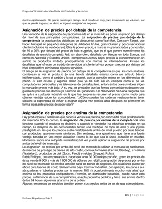 Programa Técnico Laboral en Venta de Productos y Servicios
101 | P á g i n a
Profesor:Miguel Ángel Frías P.
declina rápidamente. Un precio puesto por debajo de A resulta en muy poco incremento en volumen, así
que se pierde ingreso; es decir, el ingreso marginal es negativo.
Asignación de precios por debajo de la competencia
Una variación de la asignación de precios basada en el mercado es poner un precio por debajo
del nivel de sus principales competidores. La asignación de precios por debajo de la
competencia la practican los detallistas de descuento, como Wal-Mart, Costco y Target, que
hacen hincapié en pequeños márgenes de utilidades brutas, gran volumen y pocos servicios al
cliente (incluidos los vendedores). Ellos le ponen precio, a marcas muyanunciadas y conocidas,
de 10 a 30% por debajo del precio de lista sugerido, que es el que ponen normalmente los
detallistas de servicio completo. Aldi, un abarrotero detallista con tiendas en toda Europa, así
como en Australia y Estados Unidos, compensa sus muy bajos precios al concentrarse en un
surtido de productos limitado, principalmente con marcas de intermediarios. Incluso los
detallistas que ofrecen un surtido de servicios al cliente tal vez pongan precios por debajo del
nivel competitivo eliminando algunos servicios.
El riesgo en la asignación de precios por debajo de la competencia es que los consumidores
comienzan a ver el producto (o una tienda detallista entera) como un artículo básico
indiferenciado, como el carbón y la sal a granel, con la atención entera en las diferencias de
precio. Si eso ocurre, y algunos dirían que ya ha sido así en campos como el de las
computadoras personales y los televisores de pantalla plana, entonces los consumidores eligen
la marca de precio más bajo. A su vez, es probable que las firmas competidoras desaten una
guerra de precios que disminuya o elimine las ganancias. Un observador hizo una pregunta que
se aplica a cualquier industria en la que las empresas recurren al precio como medio para
obtener ventaja sobre los competidores: “¿Cómo pueden las cadenas restauranteras tener
siquiera la esperanza de volver a asignar alguna vez precios altos después de promover en
forma incesante precios de poco valor?”
Asignación de precios por encima de la competencia
Hay productores o detallistas que ponen a veces sus precios por encimadel nivel predominante
del mercado. Por lo común, la asignación de precios por encima de la competencia sólo
funciona cuando el producto es distintivo o cuando el vendedor ha adquirido prestigio en su
campo. La mayoría de las comunidades tienen una boutique de ropa de elite y una joyería
prestigiada en las que los precios están notablemente arriba del nivel puesto por otras tiendas
con productos aparentemente similares. Sin embargo, una gasolinera que tiene una fuerte
ventaja basada en una mejor ubicación (como la de que sea la única estación en muchos
kilómetros sobre una autopista interestatal) tal vez pueda aplicar la asignación de precios por
arriba del nivel del mercado.
La asignación de precios por arriba del nivel del mercado la utilizan a menudo los fabricantes
de marcas de prestigio de bienes de alto costo, como automóviles (Ferrari, Bentley), cristalería
(Waterford), productos de piel (Gucci, Fendi) y relojes (Breguet, Rolex).
Patek Philippe, una empresa suiza, hace sólo unos 30 000 relojes por año, ¡pero los precios de
éstos van de 9 000 a más de 1 000 000 de dólares por reloj! La asignación de precios por arriba
del nivel del mercado se emplea también para los bienes de negocios. En ocasiones puede ser
eficaz para bienes de costo relativamente bajo. Premier Industrial, por ejemplo, les pone a sus
abrazaderas y tuberías precios por lo menos 10% (y ocasionalmente mucho más altos) por
encima de los productos competidores. Premier, un distribuidor industrial, puede hacer esto
porque, a diferencia de sus competidores, acepta pequeños pedidos y hace sus envíos dentro
de las 24 horas siguientes a la toma de la orden.
Algunas empresas de servicios también ponen sus precios arriba de los de sus competidores.
 