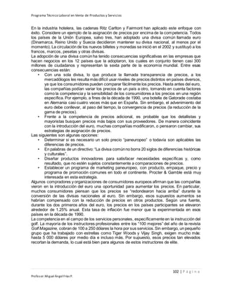 Programa Técnico Laboral en Venta de Productos y Servicios
102 | P á g i n a
Profesor:Miguel Ángel Frías P.
En la industria hotelera, las cadenas Ritz Carlton y Fairmont han aplicado este enfoque con
éxito. Considere un ejemplo de la asignación de precios por encima de la competencia. Todos
los países de la Unión Europea, salvo tres, han adoptado una divisa común llamada euro
(Dinamarca, Reino Unido y Suecia decidieron mantener su divisa nacional, al menos por el
momento). La circulación de los nuevos billetes y monedas se inició en el 2002 y sustituyó a los
francos, marcos, pesetas y otras divisas.
La adopción de una divisa común ha tenido consecuencias significativas en las empresas que
hacen negocios en los 12 países que la adoptaron, los cuales en conjunto tienen casi 300
millones de ciudadanos y representan la sexta parte de la economía mundial. Entre esas
consecuencias están:
• Con una sola divisa, lo que produce la llamada transparencia de precios, a los
mercadólogos les resulta más difícil usar niveles de precios distintos en países diversos,
ya que los consumidores pueden comparar fácilmente los precios. Hasta antes del euro,
las compañías podían variar los precios de un país a otro, tomando en cuenta factores
como la competencia y la sensibilidad de los consumidores a los precios en una región
específica. Por ejemplo, a fines de la década de 1990, una botella de Gatorade costaba
en Alemania casi cuatro veces más que en España. Sin embargo, el advenimiento del
euro debe conllevar, al paso del tiempo, la convergencia de precios (la reducción de la
gama de precios).
• Frente a la competencia de precios adicional, es probable que los detallistas y
mayoristas busquen precios más bajos con sus proveedores. De manera coincidente
con la introducción del euro, muchas compañías modificaron, o pensaron cambiar, sus
estrategias de asignación de precios.
Las siguientes son algunas opciones:
• Determinar si es necesario un solo precio “paneuropeo” o todavía son aplicables las
diferencias de precios.
• En palabras de un directivo: “La divisa comúnno borra 20 siglos de diferencias históricas
y culturales”.
• Diseñar productos innovadores para satisfacer necesidades específicas y, como
resultado, que no estén sujetos constantemente a comparaciones de precios.
• Establecer un programa de marketing paneuropeo, con producto, empaque, precio y
programa de promoción comunes en todo el continente. Procter & Gamble está muy
interesada en esta estrategia.
Algunos compradores y organizaciones de consumidores europeos afirman que las compañías
vieron en la introducción del euro una oportunidad para aumentar los precios. En particular,
muchos consumidores piensan que los precios se “redondearon hacia arriba” durante la
conversión de las divisas nacionales al euro. Sin embargo, esos supuestos aumentos se
habrían compensado con la reducción de precios en otros productos. Según una fuente,
durante los dos primeros años del euro, los precios en los países participantes se elevaron
alrededor de 1.25% anual. Esta tasa de inflación fue menor que la experimentada en esos
países en la década de 1990.
La competencia en el campo de los servicios personales, específicamente en la instrucción del
golf. La mayoría de los instructores profesionales entre los “100 mejores” del año de la revista
Golf Magazine, cobran de 100 a 250 dólares la hora por sus servicios.Sin embargo, un pequeño
grupo que ha trabajado con estrellas como Tiger Woods y Vijay Singh, exigen mucho más:
hasta 5 000 dólares por medio día e incluso más. Por supuesto, esos precios tan elevados
recortan la demanda, lo cual está bien para algunos de estos instructores de elite.
 