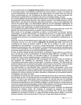 Programa Técnico Laboral en Venta de Productos y Servicios
104 | P á g i n a
Profesor:Miguel Ángel Frías P.
Una compañía entra en la competencia de precio al ofrecer regularmente productos a precios
lo más bajos posible, acompañados usualmente de pocos servicios, si acaso. Los bienes de
consumo electrónicos, las computadoras y los viajes aéreos se cuentan entre los miles de
ramos caracterizados por una competencia de precio rigurosa. Las nuevas aerolíneas han
intensificado recientemente la competencia de precios en Estados Unidos y Europa.
En el sectordetallista, las grandes cadenas de descuento, incluidas Wal-Mart y Kmart,compiten
principalmente sobre la base del precio. Hay cadenas menores, como Dollar General y Family
Dollar Stores, que ofrecen los llamados descuentos profundos, y que por esto dependen aún
más de los precios bajos. Los descuentistas agresivos se han expandido rápidamente “al
provocar a los consumidores con una amplia gama de productos comestibles y domésticos en
tiendas limpias, bien organizadas y surtidas en abundancia”.
La competencia de precios también se ha estado esparciendo por otras partes del mundo. Por
ejemplo, las reducciones de precio se vuelven más comunes por toda Europa.
Este cambio en la estrategia competitiva se debió a la eliminación de diversas barreras
comerciales y, en fecha más reciente, a la introducción del euro, la moneda común. Algunos
detallistas electrónicos, tanto en Estados Unidos como en otros países, han utilizado la
competencia de precios en sus esfuerzos para atraer a los compradores y establecerse en el
mercado.
Cada vez más los consumidores buscan mejor valor en sus compras. En respuesta, muchas
compañías recurren a lo que se llama asignación de precios por valor. Esta forma de
competencia de precio se propone mejorar el valor de un producto, es decir, la razón
matemática de sus beneficios a su precio y costos relacionados. Para poner en práctica la
asignación de precios por valor, una empresa: 1) ofrece productos con precios más bajos, pero
con los mismos beneficios o tal vez algunos agregados, y 2) al mismo tiempo busca la forma
de recortar gastos para que no se vean afectadas las ganancias.
El valor se puede mejorar también introduciendo un producto mucho mejor con un precio un
poco más alto que el de los competidores. El rastrillo de afeitar M3Power, de Gillette, el chip
microprocesador Xeon de Intel y el neumático Eagle F1 de Goodyear ilustran todos esta
perspectiva. Pese a estos notables ejemplos, actualmente no es común.
A partir de principios de la década de 1990, la asignación por precios de valor se convirtió en
una tendencia de marketing de importancia crítica en diversos campos, desde las
computadoras personales hasta la comida rápida. Considere un ejemplo: Taco Bell redujo los
precios en algunos de sus productos principales, como los tacos y los burritos, e hizo la prueba
de introducir productos más baratos, del tamaño de bocadillos, pero luego los descartó.
Taco Bell introdujo un menú Big Bell Value, ofreciendo raciones más grandes, como carne
adicional y tacos de dos niveles. De igual importancia es que la cadena atacó su estructura de
costos, en particular los costos de mano de obra. Sus empleados “ensamblan” los tacos y otros
productos con carnes y verduras cocinados,rebanados y preparados por proveedores externos
y entregados a los puntos de venta.
La asignación de precios por valor subraya el elemento de precio de la mezcla de marketing,
pero no basta con eso. Un alto ejecutivo de una compañía de computadoras lo expresó de esta
manera: “Si todo lo que usted puede ofrecer es precio, no creo que ésa sea una estrategia
exitosa en el largo plazo”. En consecuencia, la asignación de precios por En su conversión en
la empresa más grande del mundo, Wal-Mart se apegó a una fórmula básica: vender bienes de
consumo(comolos productos de belleza y salud), bienes blandos (comola ropa) y bienes duros
(como las parrillas para asado alimentadas con gas) a precios muy rebajados.
Esta fórmula, en que se toma en cuenta la competencia de precios, ha tenido una efectividad
fenomenal en Estados Unidos. Sin embargo, la compañía es inexperta en el terreno
internacional; su primera experiencia en otro país ocurrió hasta 1991. En ese año, Wal-Mart
estableció una sociedad con Cifra S. A., cadena de tiendas de descuento en México. Su primera
empresa conjunta, una sucursal de Sam’s Club, tuvo un gran éxito desde el principio.
 