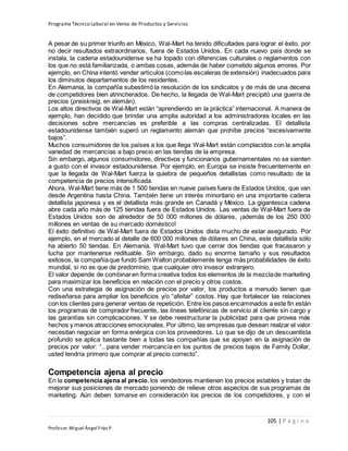 Programa Técnico Laboral en Venta de Productos y Servicios
105 | P á g i n a
Profesor:Miguel Ángel Frías P.
A pesar de su primer triunfo en México, Wal-Mart ha tenido dificultades para lograr el éxito, por
no decir resultados extraordinarios, fuera de Estados Unidos. En cada nuevo país donde se
instala, la cadena estadounidense se ha topado con diferencias culturales o reglamentos con
los que no está familiarizada, o ambas cosas, además de haber cometido algunos errores. Por
ejemplo, en China intentó vender artículos (comolas escaleras de extensión) inadecuados para
los diminutos departamentos de los residentes.
En Alemania, la compañía subestimó la resolución de los sindicatos y de más de una decena
de competidores bien atrincherados. De hecho, la llegada de Wal-Mart precipitó una guerra de
precios (preiskreig, en alemán).
Los altos directivos de Wal-Mart están “aprendiendo en la práctica” internacional. A manera de
ejemplo, han decidido que brindar una amplia autoridad a los administradores locales en las
decisiones sobre mercancías es preferible a las compras centralizadas. El detallista
estadounidense también superó un reglamento alemán que prohíbe precios “excesivamente
bajos”.
Muchos consumidores de los países a los que llega Wal-Mart están complacidos con la amplia
variedad de mercancías a bajo precio en las tiendas de la empresa.
Sin embargo, algunos consumidores, directivos y funcionarios gubernamentales no se sienten
a gusto con el invasor estadounidense. Por ejemplo, en Europa se insiste frecuentemente en
que la llegada de Wal-Mart fuerza la quiebra de pequeños detallistas como resultado de la
competencia de precios intensificada.
Ahora, Wal-Mart tiene más de 1 500 tiendas en nueve países fuera de Estados Unidos, que van
desde Argentina hasta China. También tiene un interés minoritario en una importante cadena
detallista japonesa y es el detallista más grande en Canadá y México. La gigantesca cadena
abre cada año más de 125 tiendas fuera de Estados Unidos. Las ventas de Wal-Mart fuera de
Estados Unidos son de alrededor de 50 000 millones de dólares, ¡además de los 250 000
millones en ventas de su mercado doméstico!
El éxito definitivo de Wal-Mart fuera de Estados Unidos dista mucho de estar asegurado. Por
ejemplo, en el mercado al detalle de 600 000 millones de dólares en China, este detallista sólo
ha abierto 50 tiendas. En Alemania, Wal-Mart tuvo que cerrar dos tiendas que fracasaron y
lucha por mantenerse redituable. Sin embargo, dado su enorme tamaño y sus resultados
exitosos, la compañíaque fundó Sam Walton probablemente tenga más probabilidades de éxito
mundial, si no es que de predominio, que cualquier otro invasor extranjero.
El valor depende de combinaren forma creativa todos los elementos de la mezclade marketing
para maximizar los beneficios en relación con el precio y otros costos.
Con una estrategia de asignación de precios por valor, los productos a menudo tienen que
rediseñarse para ampliar los beneficios y/o “afeitar” costos. Hay que fortalecer las relaciones
con los clientes para generar ventas de repetición. Entre los pasos encaminados a este fin están
los programas de comprador frecuente, las líneas telefónicas de servicio al cliente sin cargo y
las garantías sin complicaciones. Y se debe reestructurar la publicidad para que provea más
hechos y menos atracciones emocionales. Por último, las empresas que desean realzar el valor
necesitan negociar en forma enérgica con los proveedores. Lo que se dijo de un descuentista
profundo se aplica bastante bien a todas las compañías que se apoyan en la asignación de
precios por valor: “...para vender mercancía en los puntos de precios bajos de Family Dollar,
usted tendría primero que comprar al precio correcto”.
Competencia ajena al precio
En la competencia ajena al precio, los vendedores mantienen los precios estables y tratan de
mejorar sus posiciones de mercado poniendo de relieve otros aspectos de sus programas de
marketing. Aún deben tomarse en consideración los precios de los competidores, y con el
 