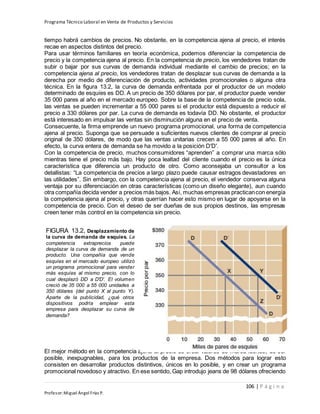 Programa Técnico Laboral en Venta de Productos y Servicios
106 | P á g i n a
Profesor:Miguel Ángel Frías P.
tiempo habrá cambios de precios. No obstante, en la competencia ajena al precio, el interés
recae en aspectos distintos del precio.
Para usar términos familiares en teoría económica, podemos diferenciar la competencia de
precio y la competencia ajena al precio. En la competencia de precio, los vendedores tratan de
subir o bajar por sus curvas de demanda individual mediante el cambio de precios; en la
competencia ajena al precio, los vendedores tratan de desplazar sus curvas de demanda a la
derecha por medio de diferenciación de producto, actividades promocionales o alguna otra
técnica. En la figura 13.2, la curva de demanda enfrentada por el productor de un modelo
determinado de esquíes es DD. A un precio de 350 dólares por par, el productor puede vender
35 000 pares al año en el mercado europeo. Sobre la base de la competencia de precio sola,
las ventas se pueden incrementar a 55 000 pares si el productor está dispuesto a reducir el
precio a 330 dólares por par. La curva de demanda es todavía DD. No obstante, el productor
está interesado en impulsar las ventas sin disminución alguna en el precio de venta.
Consecuente, la firma emprende un nuevo programa promocional, una forma de competencia
ajena al precio. Suponga que se persuade a suficientes nuevos clientes de comprar al precio
original de 350 dólares, de modo que las ventas unitarias crecen a 55 000 pares al año. En
efecto, la curva entera de demanda se ha movido a la posición D′D′.
Con la competencia de precio, muchos consumidores “aprenden” a comprar una marca sólo
mientras tiene el precio más bajo. Hay poca lealtad del cliente cuando el precio es la única
característica que diferencia un producto de otro. Como aconsejaba un consultor a los
detallistas: “La competencia de precios a largo plazo puede causar estragos devastadores en
las utilidades”. Sin embargo, con la competencia ajena al precio, el vendedor conserva alguna
ventaja por su diferenciación en otras características (como un diseño elegante), aun cuando
otra compañía decida vender a precios más bajos. Así, muchas empresas practicancon energía
la competencia ajena al precio, y otras querrían hacer esto mismo en lugar de apoyarse en la
competencia de precio. Con el deseo de ser dueñas de sus propios destinos, las empresas
creen tener más control en la competencia sin precio.
El mejor método en la competencia ajena al precio es crear valores de marca fuertes, de ser
posible, inexpugnables, para los productos de la empresa. Dos métodos para lograr esto
consisten en desarrollar productos distintivos, únicos en lo posible, y en crear un programa
promocional novedoso y atractivo. En ese sentido, Gap introdujo jeans de 98 dólares ofreciendo
FIGURA 13.2, Desplazamiento de
la curva de demanda de esquíes. La
competencia extraprecios puede
desplazar la curva de demanda de un
producto. Una compañía que vende
esquíes en el mercado europeo utilizó
un programa promocional para vender
más esquíes al mismo precio, con lo
cual desplazó DD a D′D′. El volumen
creció de 35 000 a 55 000 unidades a
350 dólares (del punto X al punto Y).
Aparte de la publicidad, ¿qué otros
dispositivos podría emplear esta
empresa para desplazar su curva de
demanda?
 