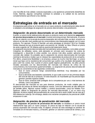 Programa Técnico Laboral en Venta de Productos y Servicios
107 | P á g i n a
Profesor:Miguel Ángel Frías P.
una mezclilla de más calidad, costuras especiales y una apariencia previamente desteñida de
moda. Además, algunas compañías acentúan la variedad y la calidad de los servicios
complementarios que ofrecen a los clientes.
Estrategias de entrada en el mercado
Al prepararse para entrar en el mercado con un nuevo producto, la administración debe decidir
si adoptará una estrategia de asignación de precios descremados o de penetración.
Asignación de precio descremado en un determinado mercado
A poner un precio inicial relativamente alto para un producto nuevo se le denomina asignación
de precios descremados en el mercado (market-skimming pricing). Normalmente, el precio
es alto en relación con la escala de precios esperados del mercado meta, es decir, el precio se
sitúa en el más alto nivel posible que los consumidores más interesados pagarán por el nuevo
producto. Por ejemplo, Procter & Gamble usó esta estrategia al introducir SK-II en Estados
Unidos después de que el producto ganó una posición de “estrella” en Asia. Ofreció un precio
de venta sugerido de 130 dólares para la esencia del tratamiento facial.
La asignación de precios descremados del mercadotiene varios propósitos; comodebe proveer
márgenes de utilidades sanos, está planeada en principio para recuperar los costos de
investigación y desarrollo lo antes posible. Los precios más altos pueden aplicarse para
connotar alta calidad. Es probable que la asignación de precios descremados del mercado
restrinja la demanda a niveles que no rebasen las capacidades de producción de la compañía.
Por último, proporciona flexibilidad a la empresa, porque es mucho más fácil bajar un precio
inicial que topa con la resistencia del consumidor que subirlo si ha resultado demasiado bajo
para cubrir los costos. Aun cuando el precio puede bajarse gradualmente, los altos precios
iniciales asociados con los descremados del mercado son blancos de crítica de los
consumidores y los funcionarios gubernamentales. La asignación de precios descremados del
mercado es conveniente en las siguientes condiciones:
• Que el nuevo producto tenga características distintivas muy deseadas por los
consumidores.
• Que la demanda sea bastante consistente, lo que suele ocurrir en las primeras etapas
del ciclo de vida de un producto. En esta situación, es improbable que los precios bajos
generen grandes ingresos totales.
• Que el nuevo producto esté protegido de la competencia por una o más barreras de
entrada, como una patente.
El descremado del mercado se usa para diversos productos, de modo notable para la
asignación de precios de bienes tecnológicos nuevos, como los televisores de alta definición
de pantalla plana. Algunos nuevos hoteles y centros vacacionales, como los Hoteles Four
Seasons, utilizan la asignación de precios de mercado descremado. Y en un ramo muy
diferente, el precio original del procedimiento de corrección de la visión LASIK fue de más de 2
000 dólares por cada ojo. Sin embargo, debido a la creciente competencia,los precios de LASIK
empezaron a caer.
Asignación de precios de penetración del mercado
En la asignación de precios de penetración del mercado se establece un precio inicial
relativamente bajo para un nuevo producto. El precio es bajo en relación con la escala de
precios esperados del mercado meta. El objetivo primario de esta estrategia es penetrar de
inmediato en el mercado masivo y, al hacerlo, generar un volumen sustancial de ventas y una
 