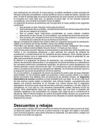 Programa Técnico Laboral en Venta de Productos y Servicios
108 | P á g i n a
Profesor:Miguel Ángel Frías P.
gran participación de mercado. Al mismo tiempo, se intenta desalentar a otras empresas de
introducir productos competidores. Cuando SpinBrush lanzó su cepillo de dientes, operado con
pilas, Procter & Gamble eligió los precios de penetración por esas razones. El lanzamiento de
la compañía tuvo tanto éxito que, no obstante el precio bajo, se han lanzado productos
competidores, como Oral-B CrossAction Power de Gillette.
La asignación de precios de penetración del mercado tiene el mayor sentido en las siguientes
condiciones:
• Que ya exista un gran mercado masivo para el producto.
• Que la demanda sea muy flexible, característicamenteen las últimas etapas del ciclo de
vida de una categoría de producto.
• Que se puedan lograr reducciones considerables en costos unitarios mediante
operaciones en gran escala. En otras palabras, son posibles las economías de escala.
• Que ya exista una competencia feroz en el mercado por este producto o se espere que
se presente poco después de que se introduzca el producto.
Algunas compañías de software han usado lo último en asignación de precios de penetración:
regalar sus productos por tiempo limitado o hasta una cantidad estipulada.
Trend Micro, por ejemplo, regaló a los usuarios de teléfonos móviles “inteligentes” libre acceso
a su nuevo software antivirus Mobile Security Version 1.0 hasta por seis meses.
¿Qué motiva estas cesiones?Algunas empresas desean crear publicidad verbal favorable para
motivar a los compradores posteriores y para estimular las compras de software de
actualización y complementario por los receptores de esos obsequios. Otros intentan generar
ingresos de fuentes como la capacitación, el soporte técnico, e incluso la publicidad en sus
sitios web para diversas empresas.
Al referirse a la asignación de precios de penetración, dos consultores afirmaron: “El uso
extenso de esta táctica ofensiva lleva a una asignación de precios kamikaze y a catástrofes en
los mercados conforme los competidores responden, los ahorros en costos desaparecen y los
clientes aprenden a hacer caso omiso del valor”. En consecuencia, para no desencadenar una
intensa competencia de precios que desgaste las utilidades, las empresas necesitan recurrir a
la asignación de precios de penetración en forma selectiva.
En un caso extremo, la asignación de precios de penetración podría violar las leyes federales
antimonopolio. Si una compañía regala sus productos o cobra un precio inferior a su costo y
planea aumentarlo más adelante para recuperarse de las pérdidas iniciales, tal asignación
depredadora de precios (predatory pricing) probablemente sea ilegal. Se acusó a Microsoft
de esta práctica cuando regaló su explorador web, Internet Explorer, supuestamente para
obtener una posición dominante en el mercado. Los críticos afirman que la asignación
depredadora de precios puede sacar del mercado a diversas compañías y, con ello, reducir la
competencia, en cuyo caso la o las empresas sobrevivientes pueden aumentar mucho los
precios. Otros observadores dicen que los precios bajos, sea cual fuere el propósito del
vendedor, benefician a los compradores. En cualquier caso, luego de que a comienzos de la
década de 1990 el Tribunal Superior de Justicia de Estados Unidos rechazó una acusación de
precios bajos dañinos, es muy difícil demostrar en los tribunales el carácter depredador de una
asignación de precios.
Descuentos y rebajas
Los descuentos y rebajas dan como resultado una deducción del precio base (o precio de lista).
La deducción puede ser en forma de un precio reducido o de algún otro regalo o concesión,
como mercancía gratuita o descuentos ofrecidos en publicidad. Los descuentos y rebajas son
comunes en los tratos de negocios.
 