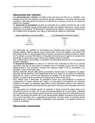 Programa Técnico Laboral en Venta de Productos y Servicios
109 | P á g i n a
Profesor:Miguel Ángel Frías P.
Descuentos por volumen
Los descuentos por volumen son deducciones del precio de lista de un vendedor cuya
finalidad es animar a los clientes a comprar en grandes cantidades o a comprar más de lo que
necesitan; estos descuentos se basan en el tamaño de la compra, ya sea en el importe en
dinero o en unidades.
Un descuento no acumulativo se basa en el tamaño de un pedido individual de uno o más
productos. Un detallista quizás venda pelotas de golf a dos dólares cada una o a razón de tres
pelotas por cinco dólares. Un fabricante o mayorista tal vez elabore un programa de descuento
por cantidad como el siguiente, que utiliza un fabricante de adhesivos industriales:
Los descuentos por cantidad no acumulativos se conceden para animar a que se hagan
grandes pedidos. Muchos gastos, como la facturación, la toma de pedidos y los salarios del
personal de ventas son aproximadamente los mismos,ya sea que el vendedor reciba un pedido
por 10 dólares o uno por 500 dólares. El resultado de esto es que los gastos de ventas como
porcentaje de ventas disminuyan conforme los pedidos crecen en tamaño.
Con un descuento no acumulativo, el vendedor comparte estos ahorros con un comprador de
grandes cantidades.
El descuento acumulativo se basa en el volumen total comprado al cabo de un periodo
específico. Este tipo de descuento es ventajoso para un vendedor porque ata a los clientes
estrechamente a esa compañía. Cuantos más negocios totales le dé un comprador a un
vendedor, mayor será el descuento.
Muchas industrias ofrecen descuentos acumulativos. Ilustran esto los programas de viajero
frecuente de una aerolínea y de huésped frecuente de un hotel. En un campo muy diferente,
Monsanto Co. ofrecía una forma de descuento acumulativo a fin de obtener más compras de
Posilac, un medicamento que estimula la producción de leche en las vacas.
Para calificar para el descuento, los ganaderos tenían que comprometerse a comprar el
medicamento al menos durante seis meses. Los descuentos acumulativos son comunes
también en la venta de productos perecederos. Estos descuentos animan a los clientes a
comprar frecuentemente suministros frescos, para que la mercancía del comprador no se eche
a perder.
Los descuentos por cantidad ayudan al productor a lograr economías reales tanto en la
producción como en la venta. Por un lado, los grandes pedidos de un solo cliente motivados
por un descuento no acumulativo pueden reducir los costos de producción y transportación; por
otro lado, los pedidos frecuentes de un solo cliente pueden habilitar al productor para hacer un
uso mucho más eficaz de su capacidad de producción. De este modo, el productor podría
beneficiarse aun cuando los pedidos individuales sean pequeños y no generen ahorros en
costos de marketing.
Descuentos comerciales
 