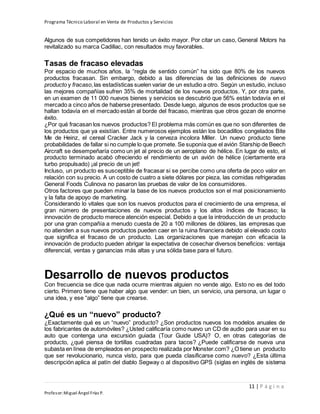 Programa Técnico Laboral en Venta de Productos y Servicios
11 | P á g i n a
Profesor:Miguel Ángel Frías P.
Algunos de sus competidores han tenido un éxito mayor. Por citar un caso, General Motors ha
revitalizado su marca Cadillac, con resultados muy favorables.
Tasas de fracaso elevadas
Por espacio de muchos años, la “regla de sentido común” ha sido que 80% de los nuevos
productos fracasan. Sin embargo, debido a las diferencias de las definiciones de nuevo
producto y fracaso,las estadísticas suelen variar de un estudio a otro. Según un estudio, incluso
las mejores compañías sufren 35% de mortalidad de los nuevos productos. Y, por otra parte,
en un examen de 11 000 nuevos bienes y servicios se descubrió que 56% están todavía en el
mercado a cinco años de haberse presentado. Desde luego, algunos de esos productos que se
hallan todavía en el mercado están al borde del fracaso, mientras que otros gozan de enorme
éxito.
¿Por qué fracasan los nuevos productos? El problema más común es que no son diferentes de
los productos que ya existían. Entre numerosos ejemplos están los bocadillos congelados Bite
Me de Heinz, el cereal Cracker Jack y la cerveza incolora Miller. Un nuevo producto tiene
probabilidades de fallar si no cumple lo que promete. Se suponía que el avión Starship de Beech
Aircraft se desempeñaría como un jet al precio de un aeroplano de hélice. En lugar de esto, el
producto terminado acabó ofreciendo el rendimiento de un avión de hélice (ciertamente era
turbo propulsado) ¡al precio de un jet!
Incluso, un producto es susceptible de fracasar si se percibe como una oferta de poco valor en
relación con su precio. A un costo de cuatro a siete dólares por pieza, las comidas refrigeradas
General Foods Culinova no pasaron las pruebas de valor de los consumidores.
Otros factores que pueden minar la base de los nuevos productos son el mal posicionamiento
y la falta de apoyo de marketing.
Considerando lo vitales que son los nuevos productos para el crecimiento de una empresa, el
gran número de presentaciones de nuevos productos y los altos índices de fracaso; la
innovación de producto merece atención especial. Debido a que la introducción de un producto
por una gran compañía a menudo cuesta de 20 a 100 millones de dólares, las empresas que
no atienden a sus nuevos productos pueden caer en la ruina financiera debido al elevado costo
que significa el fracaso de un producto. Las organizaciones que manejan con eficacia la
innovación de producto pueden abrigar la expectativa de cosechar diversos beneficios: ventaja
diferencial, ventas y ganancias más altas y una sólida base para el futuro.
Desarrollo de nuevos productos
Con frecuencia se dice que nada ocurre mientras alguien no vende algo. Esto no es del todo
cierto. Primero tiene que haber algo que vender: un bien, un servicio, una persona, un lugar o
una idea, y ese “algo” tiene que crearse.
¿Qué es un “nuevo” producto?
¿Exactamente qué es un “nuevo” producto? ¿Son productos nuevos los modelos anuales de
los fabricantes de automóviles? ¿Usted calificaría como nuevo un CD de audio para usar en su
auto que contenga una excursión guiada (Tour Guide USA)? O, en otras categorías de
producto, ¿qué piensa de tortillas cuadradas para tacos? ¿Puede calificarse de nueva una
subasta en línea de empleados en prospecto realizada por Monster.com? ¿O tiene un producto
que ser revolucionario, nunca visto, para que pueda clasificarse como nuevo? ¿Esta última
descripción aplica al patín del diablo Segway o al dispositivo GPS (siglas en inglés de sistema
 