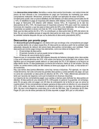 Programa Técnico Laboral en Venta de Productos y Servicios
110 | P á g i n a
Profesor:Miguel Ángel Frías P.
Los descuentos comerciales, llamados a veces descuentos funcionales, son reducciones del
precio de lista ofrecido a los compradores en pago por funciones de marketing que estos
compradores realizarán. Almacenar, promover y vender son ejemplos de estas funciones.
Un fabricante puede citar un precio detallista de 400 dólares con descuentos comerciales de 40
y 10%. El detallista le paga al mayorista 240 dólares (400 dólares menos 40%), y el mayorista
le paga al fabricante 216 dólares (240 dólares menos 10%). Al mayorista se le dan los
descuentos de 40 y 10%. Se espera que el mayorista conserve 10% para cubrir los costos de
funciones de mayoreo y que les pase el descuento de 40% a los detallistas. Sin embargo, los
mayoristas se quedan a veces con más de 10%; no es ilegal hacer tal cosa.
Note que los descuentos de 40 y 10% no constituyen un descuento total de 50% del precio de
lista. No son acumulables porque el segundo descuento (en este caso, 10%) se calcula sobre
la cantidad restante después de que se ha deducido el descuento precedente (40%).
Descuentos por pronto pago
Un descuento por pronto pago es una deducción que se otorga a los compradores por pagar
sus cuentas dentro de un plazo específico. El descuento se calcula a partir de la cantidad neta
adeudada después de deducir del precio base descuentos comerciales y por cantidad. Todo
descuento por pronto pago incluye tres elementos, como se indica en la figura 13.3:
• El porcentaje de descuento.
• El periodo durante el cual se puede tomar el descuento.
• El tiempo de vencimiento de la cuenta.
Digamos que un comprador debe 360 dólares después de haberse otorgado otros descuentos
y que se le ofrecen términos de 2/10, n/30 sobre una factura con fecha del 8 de octubre. Esto
significa que el comprador puede deducir un descuento de 2% (7.20 dólares) si la factura se
paga dentro de los 10 días posteriores a la fecha de la factura, hasta el 18 de octubre. De otra
suerte, la cuenta entera (neta) de 360 dólares se tiene que pagar en 30 días, a más tardar el 7
de noviembre.
Hay casi tantos descuentos diferentes como hay ramas e industrias. Por ejemplo, en ropa de
moda femenina, han sido comunes los grandes descuentos y cortos periodos de pago; así que
no sería de sorprender un descuento en efectivo de 5/5, n/15. Tales diferencias persisten no
tanto por razones de negocios como por la tradición en diversas industrias.
La mayoría de los compradores pagan sus cuentas a tiempo para disfrutar los descuentos en
efectivo. El descuento en una situación 2/10, n/30 puede no parecer muy grande; sin embargo,
este 2% se gana sólo con pagar con 20 días de anticipación de la fecha en que se vence la
cuenta entera. Si los compradores no logran ganarse el descuento en efectivo en una situación
2/10, n/30, están, de hecho, recibiendo un préstamo de dinero a una tasa de interés anual de
36%. He aquí cómo llegamos a esta tasa: en un año de 360 días, hay 18 periodos de 20 días.
Pagar 2% por uno de estos periodos de 20 días equivale a pagar 36% por un año entero.
 