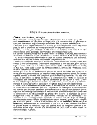 Programa Técnico Laboral en Venta de Productos y Servicios
111 | P á g i n a
Profesor:Miguel Ángel Frías P.
FIGURA 13.3, Partes de un descuento de efectivo.
Otros descuentos y rebajas
Para estimular las ventas, algunos vendedores ofrecen reembolsos a clientes prospecto.
Una bonificación es un descuento en un producto que un cliente tiene por presentar un
formulario o certificado proporcionado por el vendedor. Hay dos clases de reembolsos:
• Un cupón, que es un pequeño certificado impreso que el cliente presenta cuando adquiere el
producto a fin de obtener un descuento igual al valor que ampara el certificado.
En 2004, se distribuyeron alrededor de 250 millones de cupones como parte de insertos
independientes en los periódicos, convirtiéndolos en el método más popular.
Los cupones se distribuyen de otras maneras, desde ser parte de un anuncio, hasta tenerlos a
disposición en una tienda. Según un estimado, se redimen alrededor de 1% de los cupones y
77% de los compradores estadounidenses usan los cupones al menos de vez en cuando,
ahorrando más de 3 000 millones de dólares en compras cada año.
• Una bonificación postal, en la que el cliente llena un breve formulario, adjunta prueba de la
compra y envía ambas cosas a una dirección especificada. Si todo está bien, poco después
llega por correo un cheque de reembolso. Los estimados de tasas de redención varían mucho,
de 10 a 80%. Como es de esperar, los grandes reembolsos, como los de 100 dólares, tienen
las tasas de redención más altas.
Parece que el uso de las bonificaciones postales ha estado creciendo más rápido que la
distribución de cupones impresos.Sin embargo, está surgiendo una nueva técnica, los llamados
cupones en línea o virtuales. Las compañías publican estos cupones en su sitio web o los
envían al consumidor por correo electrónico. El comprador puede utilizar el cupón en el
ciberespacio o en una tienda física, según las condiciones que se adjunten al cupón. Usando
las nuevas tecnologías, las empresas (como los restaurantes) pueden enviar un cupón como
mensaje de texto a los teléfonos celulares de receptores dispuestos (como estudiantes).
La intención de la individualización del precio es establecer precios diversos sobre la base
de cuánto valor asignan diferentes personas a un producto. Sin embargo, es importante levantar
una “barrera” para evitar que los clientes que valoran muchoel producto aprovechen los precios
bajos. Los descuentos por cantidad son un mecanismo de levantar barreras que se puede usar
en conjunción con la individualización del precio; otros incluyen la asignación de precios
multipersonal (como las “tarifas por acompañante” ofrecidas por las aerolíneas) y una
alternativa menos costosa (que implica desarrollar una línea de productos de precio más bajo).
Un fabricante de bienes, comolos acondicionadores de aire o ciertos juguetes, que se compran
por temporada, puede considerar la conveniencia de dar un descuento estacional (o de
temporada). Este descuento de, supongamos, 5, 10 o 20%, se le da a un cliente que coloca
un pedido durante la temporada baja. Los pedidos fuera de temporada permiten a los
fabricantes hacer mejor uso de sus instalaciones de producción o evitar costos de
mantenimiento de inventario.
 