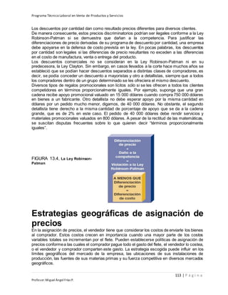 Programa Técnico Laboral en Venta de Productos y Servicios
113 | P á g i n a
Profesor:Miguel Ángel Frías P.
Los descuentos por cantidad dan como resultado precios diferentes para diversos clientes.
De manera consecuente, estos precios discriminatorios podrían ser ilegales conforme a la Ley
Robinson-Patman si se demuestra que dañan a la competencia. Para justificar las
diferenciaciones de precio derivadas de su programa de descuento por cantidad, una empresa
debe apoyarse en la defensa de costo prevista en la ley. En pocas palabras, los descuentos
por cantidad son legales si las diferencias de precio resultantes no exceden a las diferencias
en el costo de manufactura, venta o entrega del producto.
Los descuentos comerciales no se consideran en la Ley Robinson-Patman ni en su
predecesora, la Ley Clayton. Sin embargo, en casos llevados a la corte hace muchos años se
estableció que se podían hacer descuentos separados a distintas clases de compradores, es
decir, se podía conceder un descuento a mayoristas y otro a detallistas, siempre que a todos
los compradores dentro de un grupo determinado se les ofreciera el mismo descuento.
Diversos tipos de regalos promocionales son lícitos sólo si se les ofrecen a todos los clientes
competidores en términos proporcionalmente iguales. Por ejemplo, suponga que una gran
cadena recibe apoyo promocional valuado en 15 000 dólares cuando compra 750 000 dólares
en bienes a un fabricante. Otro detallista no debe esperar apoyo por la misma cantidad en
dólares por un pedido mucho menor, digamos, de 40 000 dólares. No obstante, el segundo
detallista tiene derecho a la misma cantidad de porcentaje de apoyo que se da a la cadena
grande, que es de 2% en este caso. El pedido de 40 000 dólares debe rendir servicios y
materiales promocionales valuados en 800 dólares. A pesar de la rectitud de las matemáticas,
se suscitan disputas frecuentes sobre lo que quieren decir “términos proporcionalmente
iguales”.
FIGURA 13.4, La Ley Robinson-
Patman
Estrategias geográficas de asignación de
precios
En la asignación de precios, el vendedor tiene que considerar los costos de enviarle los bienes
al comprador. Estos costos crecen en importancia cuando una mayor parte de los costos
variables totales se incrementan por el flete. Pueden establecerse políticas de asignación de
precios conformea las cuales el comprador pague todo el gasto del flete, el vendedor lo costea,
o el vendedor y comprador comparten este gasto. La estrategia escogida puede influir en los
límites geográficos del mercado de la empresa, las ubicaciones de sus instalaciones de
producción, las fuentes de sus materias primas y su fuerza competitiva en diversos mercados
geográficos.
 