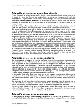 Programa Técnico Laboral en Venta de Productos y Servicios
114 | P á g i n a
Profesor:Miguel Ángel Frías P.
Asignación de precios de punto de producción
En una estrategia de asignación geográfica de precios ampliamente utilizada, el vendedor pone
el precio de venta en el punto de producción, y el comprador selecciona el modo de
transportación y paga todos los costos de flete. Esta estrategia, a la que a menudo se denomina
asignación de precios LAB en fábrica (o asignación de precios LAB en taller), es la única
estrategia de asignación geográfica de precios en la que el vendedor no paga ninguno de los
costos de flete.
El vendedor paga sólo la puesta de la mercancía a bordo del vehículo transportador, de aquí la
sigla LAB, que significa libre a bordo (o bien, más conocido como free on board [FOB]).
Con la asignación de precios LAB en fábrica, el vendedor obtiene neta la misma suma en cada
venta de cantidades similares.El precio que le da al compradorvaría de acuerdo con los costos
del flete. Al comprar bienes de un fabricante en Columbia, Missouri, las diferencias en costos
de flete seguramente le significarán a un cliente de St. Louis (que está en el mismo estado del
fabricante) un precio más bajo del que se le cobraría a un cliente que está en Pittsburgh.
La Comisión Federal de Comercio ha considerado que es legal la asignación de precios LAB o
FOB en fábrica. No obstante, esta estrategia de asignación de precios conlleva serias
implicaciones de marketing y financieras. En realidad, este tipo de asignación de precios hace
que un vendedor determinado sea más atractivo para los clientes cercanos y mucho menos
atractivo para los distantes. ¿La razón? Puesto que los clientes sufragan los costos de los fletes,
prefieren tratar con proveedores cercanos más que con los muy lejanos. Por esto, la compañía
de Pittsburgh antes mencionada buscaría probablemente proveedores en Pennsylvania, o en
los estados más cercanos, Ohio o Virginia del Oeste, como alternativas al proveedor de
Missouri. Desde luego, esto supone que los proveedores alternativos sean comparables
respecto de otros factores importantes, como la calidad del producto.
Asignación de precios de entrega uniforme
Con la asignación de precios de entrega uniforme se da el mismo precio de entrega a todos
los compradores, independientemente de sus ubicaciones. A esta estrategia se alude a veces
como asignación de precios de timbre postal, por su semejanza con el servicio análogo en el
correo de primera clase. Desde luego, como en el correo de primera clase, los costos de flete
suben a la par del peso del envío. Usando el mismo ejemplo anterior, si el fabricante situado en
Missouri adoptara la asignación de precios de entrega uniforme, el costo de los bienes
entregados sería el mismo para las empresas de Pittsburgh, St. Louis y cualquier otra parte de
Estados Unidos, suponiendo que los envíos pesaran lo mismo.
La asignación de precios de entrega uniforme se usa cuando los costos de flete son una
pequeña parte de los costos totales del vendedor. Estaestrategia la emplean muchos detallistas
que creen que la entrega “gratuita” es un servicio adicional que fortalece su posición en el
mercado.
Con un precio de entrega uniforme, el ingreso neto para el vendedor varía de acuerdo con el
costo de los fletes que implique cada venta. En efecto, los compradores situados cerca de la
fábrica del vendedor pagan parte de los costos de los envíos a lugares más distantes.
Los críticos de la asignación de precios de fábrica LAB suelen favorecer el precio de entrega
uniforme. Sostienen que el costo de flete no debe cargarsepor separado a los clientes más que
cualquier otro de los costos solos de marketing o de producción.
Asignación de precios de entrega por zona
La asignación de precios de entrega por zona divide el mercado de un vendedor en un
número limitado de amplias zonas geográficas y luego pone un precio uniforme con entrega
 