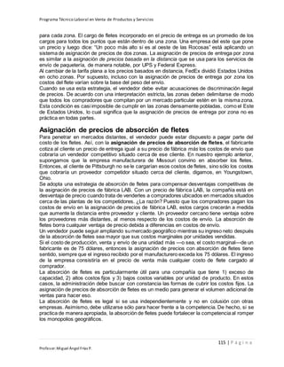Programa Técnico Laboral en Venta de Productos y Servicios
115 | P á g i n a
Profesor:Miguel Ángel Frías P.
para cada zona. El cargo de fletes incorporado en el precio de entrega es un promedio de los
cargos para todos los puntos que están dentro de una zona. Una empresa del este que pone
un precio y luego dice: “Un poco más alto si es al oeste de las Rocosas” está aplicando un
sistema de asignación de precios de dos zonas. La asignación de precios de entrega por zona
es similar a la asignación de precios basada en la distancia que se usa para los servicios de
envío de paquetería, de manera notable, por UPS y Federal Express.
Al cambiar de la tarifa plana a los precios basados en distancia, FedEx dividió Estados Unidos
en ocho zonas. Por supuesto, incluso con la asignación de precios de entrega por zona los
costos del flete varían sobre la base del peso del envío.
Cuando se usa esta estrategia, el vendedor debe evitar acusaciones de discriminación ilegal
de precios. De acuerdo con una interpretación estricta, las zonas deben delimitarse de modo
que todos los compradores que compitan por un mercado particular estén en la misma zona.
Esta condición es casi imposible de cumplir en las zonas densamente pobladas, como el Este
de Estados Unidos, lo cual significa que la asignación de precios de entrega por zona no es
práctica en todas partes.
Asignación de precios de absorción de fletes
Para penetrar en mercados distantes, el vendedor puede estar dispuesto a pagar parte del
costo de los fletes. Así, con la asignación de precios de absorción de fletes, el fabricante
cotiza al cliente un precio de entrega igual a su precio de fábrica más los costos de envío que
cobraría un vendedor competitivo situado cerca de ese cliente. En nuestro ejemplo anterior,
supongamos que la empresa manufacturera de Missouri convino en absorber los fletes.
Entonces, al cliente de Pittsburgh no se le cargarían esos costos de fletes, sino sólo los costos
que cobraría un proveedor competidor situado cerca del cliente, digamos, en Youngstown,
Ohio.
Se adopta una estrategia de absorción de fletes para compensar desventajas competitivas de
la asignación de precios de fábrica LAB. Con un precio de fábrica LAB, la compañía está en
desventaja de precio cuando trata de venderles a compradores ubicados en mercados situados
cerca de las plantas de los competidores. ¿La razón? Puesto que los compradores pagan los
costos de envío en la asignación de precios de fábrica LAB, estos cargos crecerán a medida
que aumente la distancia entre proveedor y cliente. Un proveedor cercano tiene ventaja sobre
los proveedores más distantes, al menos respecto de los costos de envío. La absorción de
fletes borra cualquier ventaja de precio debida a diferencias en costos de envío.
Un vendedor puede seguir ampliando sumercado geográfico mientras su ingreso neto después
de la absorción de fletes sea mayor que sus costos marginales por unidades vendidas.
Si el costo de producción, venta y envío de una unidad más —o sea, el costo marginal—de un
fabricante es de 75 dólares, entonces la asignación de precios con absorción de fletes tiene
sentido, siempre que el ingreso recibido por el manufacturero exceda los 75 dólares. El ingreso
de la empresa consistiría en el precio de venta más cualquier costo de flete cargado al
comprador.
La absorción de fletes es particularmente útil para una compañía que tiene 1) exceso de
capacidad, 2) altos costos fijos y 3) bajos costos variables por unidad de producto. En estos
casos, la administración debe buscar con constancia las formas de cubrir los costos fijos. La
asignación de precios de absorción de fletes es un medio para generar el volumen adicional de
ventas para hacer eso.
La absorción de fletes es legal si se usa independientemente y no en colusión con otras
empresas. Asimismo, debe utilizarse sólo para hacer frente a la competencia. De hecho, si se
practica de manera apropiada, la absorción de fletes puede fortalecer la competencia al romper
los monopolios geográficos.
 