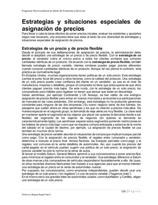 Programa Técnico Laboral en Venta de Productos y Servicios
116 | P á g i n a
Profesor:Miguel Ángel Frías P.
Estrategias y situaciones especiales de
asignación de precios
Para llevar a cabo la tarea efectiva de poner precios iniciales, evaluar los existentes y ajustarlos
según sea necesario, una empresa tiene que estar al tanto de una diversidad de estrategias y
situaciones especiales de asignación de precios.
Estrategias de un precio y de precio flexible
Desde el principio de sus deliberaciones de asignación de precios, la administración debe
decidir si adoptará una estrategia de un precio o de precio flexible. Con la estrategia de un
precio, el vendedor cobra el mismo precio a todos los clientes similares que compren
cantidades idénticas de un producto. De acuerdo con la estrategia de precio flexible, también
llamada estrategia de precio variable, clientes similares pueden pagar precios diferentes
cuando compran cantidades idénticas de un producto. Aunque tal vez piense lo contrario, esta
práctica es normalmente legal.
En Estados Unidos, muchas organizaciones tienen políticas de un solo precio. Esta estrategia
cambia el punto focal del precio a otros factores, como la calidad del producto. Una estrategia
de un solo precio puede crear confianza del cliente en un vendedor, ya sea en el nivel de
manufactura, mayoreo o detallista, porque el comprador no tiene que preocuparse de que otros
clientes paguen precios más bajos. De este modo, con la estrategia de un solo precio, los
compradores poco hábiles para regatear no tienen que pensar que están en desventaja.
Varias aerolíneas, por ejemplo Continental y US Airways, se han valido de una enérgica
asignación de precios flexible para entrar en nuevos mercados y acrecentarsus participaciones
de mercado en las rutas existentes. (Sin embargo, esta estrategia no ha producido ganancias
constantes para ninguna de las dos empresas.) Su nuevo negocio viene de dos fuentes: los
pasajeros que vuelan ahora en otras aerolíneas y los que no volarían a precios más altos. De
manera especial en el segundo grupo, la demanda de viaje aéreo es muy flexible. La clave está
en mantener aparte el segmento de los viajeros por placer (en quienes la demanda tiende a ser
flexible) del segmento de los viajeros de negocios (en quienes la demanda es
característicamenterígida). Las aerolíneas separan estos segmentos poniendo restricciones en
los boletos de precio más bajo: como que se requiera compra anticipada y estancia de la noche
del sábado en la ciudad de destino, por ejemplo. La asignación de precios flexible se usa
también en muchos otros ramos.
Una estrategia de precio variable abunda en situaciones de compraque implicantrueque parcial
como pago. Con la asignación de precios flexible, el regateo entre comprador y vendedor
determina a menudo el precio final. Ambos factores, los trueques parciales como pago y el
regateo, son comunes en la venta detallista de automóviles. Así, aun cuando los precios del
cartel pegado en el vehículo puedan sugerir una política de un solo precio, la asignación de
precios variable ha sido la norma en la venta de autos.
Al lanzar el modelo Saturn, General Motors apremió a sus concesionarios a poner precios fijos
para minimizar el regateo entre el consumidor y el vendedor. Esa estrategia diferenció a Saturn
de otras marcas y los compradores de vehículos respondieron favorablemente a ella. Así pues,
en años recientes diversos fabricantes han instado a sus agencias para que al menos intenten
una estrategia de un precio en la venta de automóviles nuevos.
Por supuesto, los concesionarios, como empresas independientes, pueden decidir usar una
estrategia de un solo precio (“sin regateos”) o una de precio variable (“hagamos trato”).
En el mismoramo,los grandes lotes de automóviles usados,comoAutoNation y CarMax, eligen
una estrategia de un solo precio.
 