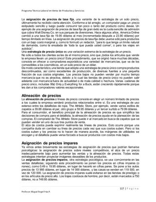 Programa Técnico Laboral en Venta de Productos y Servicios
117 | P á g i n a
Profesor:Miguel Ángel Frías P.
La asignación de precios de tasa fija, una variante de la estrategia de un solo precio,
últimamente ha recibido cierta atención. Conforme a tal arreglo, un comprador paga un precio
estipulado sencillo y luego puede consumir tan poco o tanto del producto como desee. Un
ejemplo de una asignación de precios de tasa fija de gran éxito es la cuota sencilla de admisión
que cobra Walt Disney Co. en sus parques de diversiones. Hace algunos años, America Online
cambió a una tasa fija de 19.95 dólares al mes (incrementada después a 23.90 dólares) por
tiempo ilimitado en línea. La asignación de precios de tasa fija debe usarse sólo para productos
con un bajo costo marginal y, como lo formuló un redactor, “para lo que tenga un límite natural
de demanda, como la ensalada de ‘toda la que pueda usted comer’, o para los viajes en
autobús”.
Una estrategia de precio único es una variación extrema de la estrategia de un precio.
No sólo a todos los clientes se les da el mismo precio, sino que ¡todos los artículos que vende
la empresa llevan un precio único! Este procedimiento, que se originó hace muchas décadas,
consiste en ofrecer a compradores esporádicos una variedad de mercancías, que va de los
comestibles a los cosméticos, en un solo precio de un dólar.
De modo característico,una tienda que adopta una estrategia de precio único compraproductos
descontinuados, así como excedentes de producción, de diversas fuentes a una pequeña
fracción de sus costos originales. Los precios bajos no pueden vender por mucho tiempo
mercancía que no es atractiva, debido a lo cual las tiendas de precio único no pueden salir
adelante con mercancía fuera de actualidad o de mala calidad o hechura. Varias cadenas de
precio único, incluidas 99¢ Only y Everything for a Buck, están creciendo rápidamente porque
les dan a los compradores valores excepcionales.
Alineación de precios
La alineación de precios o líneas de precio consiste en elegir un número limitado de precios
a los cuales la empresa venderá productos relacionados entre sí. Es una estrategia de uso
extenso entre los detallistas de ropa. The Athletic Store, por ejemplo, vende varios estilos de
zapatos a 39.88 dólares el par, otro grupo a 59.95 dólares y un tercer surtido a 79.99 dólares.
Para el consumidor, el beneficio principal de la alineación de precios es que simplifica las
decisiones de compra; para el detallista, la alineación de precios ayuda en la planeación de las
compras. El comprador de The Athletic Store puede ir al mercado en busca de zapatos que se
puedan vender en uno de sus tres puntos de venta.
El alza de costos puede exprimir realmente las líneas de precios. Esto ocurre porque una
compañía duda en cambiar su línea de precios cada vez que sus costos suben. Pero si los
costos suben y los precios no lo hacen de manera acorde, los márgenes de utilidades se
encogen y el detallista puede verse forzado a buscar productos con costos más bajos.
Asignación de precios impares
Ya vimos antes brevemente las estrategias de asignación de precios que podrían llamarse
psicológicas: la asignación de precios sobre niveles competitivos, el alza de un precio
inadecuadamente bajo para aumentar las ventas y la alineación de precios. Todas estas
estrategias intentan proyectar imágenes deseables de los productos.
La asignación de precios impares, otra estrategia psicológica, se usa comúnmente en las
ventas detallistas; siguiendo este procedimiento se ponen los precios en cifras impares (o
nones), como 0.49 o 19.95 dólares, en lugar de hacerlo en cifras pares. Se pone a los autos
precios de 13 995 dólares, en lugar de 14 000 dólares, y las casas se venden en 119 500, en
vez de 120 000. La asignación de precios impares suele evitarse en las tiendas de prestigio o
en los artículos de precio alto. Los trajes costosos de hombre, por decir, están marcados a 750
dólares, no a 749.95 dólares.
 