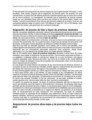 Programa Técnico Laboral en Venta de Productos y Servicios
118 | P á g i n a
Profesor:Miguel Ángel Frías P.
El razonamiento de la asignación de precios impares es que sugiere precios más bajos y como
resultado, rinde ventas mayores que la asignación de precios pares. De acuerdo con este
razonamiento, un precio de 0.98 dólares producirá mayores ingresos que un precio de un dólar
por el mismo producto. La investigación ha indicado que la asignación de precios impares
puede ser una estrategia eficaz para una firma que insiste en los precios bajos. Según otro
estudio, muchos consumidores miran sólo los dos primeros dígitos de un precio. Si es así, las
compañías deberían elegir un precio como 1.99 dólares en lugar de 1.95 o 2.09 dólares, para
maximizar las ventas y las ganancias de un producto particular.
Asignación de precios de líder y leyes de prácticas desleales
Muchas compañías,detallistas sobre todo, reducen temporalmente los precios de unos cuantos
artículos para atraer clientes. A esta estrategia se le llama asignación de precios de líder. Los
artículos a los que se reducen los precios se les llama líderes; si al líder se le asigna precio por
debajo del costo para la tienda, se le llama líder de pérdida.
Los líderes deben ser productos bien conocidos, a los que se hace mucha publicidad y que se
compran frecuentemente. Así, los supermercados, al igual que las tiendas de descuento y las
farmacias, promueven marcas populares de refrescos y toallas de papel a precios bajos.
Best Buy usa DVD de películas populares como líderes, por lo común con pérdidas. Esta
cadena gigante está dispuesta a perder dinero en este artículo para crear tráfico hacia la tienda,
esperando que los compradores adicionales adquirirán otros productos, desde discos
adicionales a un caro televisor de pantalla plana, los cuales generan utilidades.
Más de 20 estados tienen leyes de prácticas desleales, llamadas a veces leyes de ventas
desleales, para regular la asignación de precios de líder. Comúnmente, estas leyes prohíben a
un detallista o mayorista vender un artículo por debajo de su costo de factura más alguna
cantidad estipulada. Esta “demasía del costo”, que varía de un estado a otro, suele definirse
como un margen de utilidades brutas del porcentaje que corresponda, o bien como el costo de
hacer negocios para la empresa.
En una prueba de amplia difusión de este tipo de ley, tres farmacias de Arkansas lanzaron la
acusación de que las farmacias de Wal-Mart vendían algunos medicamentos de prescripción
por debajo del costo para sacar del negocio a los pequeños competidores.
El descuentista gigante admitió que vendía algunos productos por debajo del costo, pero que
lo hacía para brindar valor a los clientes, no para aniquilar a los competidores. En última
instancia, la Suprema Corte de Arkansas decidió a favor de Wal-Mart y declaró: “Las farmacias
están lejos de haber sido destruidas. Simplemente ha aumentado la competencia en el área”.
En fecha más reciente, Wal-Mart no fue tan afortunado, ya que leyes estatales le impiden
vender gasolina a los “precios bajos todos los días” que tenía contemplados.
En opinión de quienes las apoyan, las leyes de prácticas desleales eliminan la reducción de
precio que pretende sacar del negocio a otros productos o empresas. Sin embargo, tales leyes
permiten que las empresas recurran a líderes, si sus precios están sobre el mínimo estipulado.
Consideran los críticos que estas leyes reducen la libertad de los detallistas para poner precios.
Dando un paso más allá, el propósito de un negocio es obtener una ganancia en la empresa
total, no necesariamente en cada transacción. Por consiguiente, las leyes de prácticas
desleales limitan la capacidad de los detallistas para determinar cuál es la mejor manera de
generar utilidades. Asimismo,los precios mínimos estipulados por estas leyes pueden dar lugar
a precios más altos, lo cual lesiona las economías de los consumidores. En algunos estados
se ha declarado anticonstitucionales a estas leyes.
Asignaciones de precios altos-bajos y de precios bajos todos los
días
 