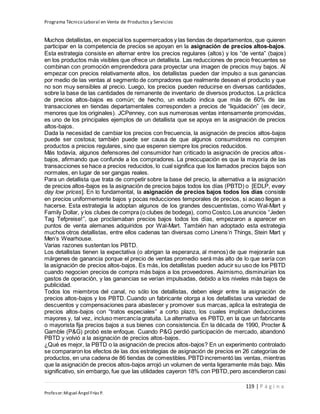 Programa Técnico Laboral en Venta de Productos y Servicios
119 | P á g i n a
Profesor:Miguel Ángel Frías P.
Muchos detallistas, en especial los supermercados y las tiendas de departamentos, que quieren
participar en la competencia de precios se apoyan en la asignación de precios altos-bajos.
Esta estrategia consiste en alternar entre los precios regulares (altos) y los “de venta” (bajos)
en los productos más visibles que ofrece un detallista. Las reducciones de precio frecuentes se
combinan con promoción emprendedora para proyectar una imagen de precios muy bajos. Al
empezar con precios relativamente altos, los detallistas pueden dar impulso a sus ganancias
por medio de las ventas al segmento de compradores que realmente desean el producto y que
no son muy sensibles al precio. Luego, los precios pueden reducirse en diversas cantidades,
sobre la base de las cantidades de remanente de inventario de diversos productos. La práctica
de precios altos-bajos es común; de hecho, un estudio indica que más de 60% de las
transacciones en tiendas departamentales corresponden a precios de “liquidación” (es decir,
menores que los originales). JCPenney, con sus numerosas ventas intensamente promovidas,
es uno de los principales ejemplos de un detallista que se apoya en la asignación de precios
altos-bajos.
Dada la necesidad de cambiar los precios con frecuencia, la asignación de precios altos-bajos
puede ser costosa; también puede ser causa de que algunos consumidores no compren
productos a precios regulares, sino que esperen siempre los precios reducidos.
Más todavía, algunos defensores del consumidor han criticado la asignación de precios altos-
bajos, afirmando que confunde a los compradores. La preocupación es que la mayoría de las
transacciones se hace a precios reducidos, lo cual significa que los llamados precios bajos son
normales, en lugar de ser gangas reales.
Para un detallista que trata de competir sobre la base del precio, la alternativa a la asignación
de precios altos-bajos es la asignación de precios bajos todos los días (PBTD) o [EDLP, every
day low prices]. En lo fundamental, la asignación de precios bajos todos los días consiste
en precios uniformemente bajos y pocas reducciones temporales de precios, si acaso llegan a
hacerse. Esta estrategia la adoptan algunos de los grandes descuentistas, como Wal-Mart y
Family Dollar, y los clubes de compra (o clubes de bodega), comoCostco.Los anuncios “Jeden
Tag Tefpreise!”, que proclamaban precios bajos todos los días, empezaron a aparecer en
puntos de venta alemanes adquiridos por Wal-Mart. También han adoptado esta estrategia
muchos otros detallistas, entre ellos cadenas tan diversas como Linens’n Things, Stein Mart y
Men’s Wearhouse.
Varias razones sustentan los PBTD.
Los detallistas tienen la expectativa (o abrigan la esperanza, al menos) de que mejorarán sus
márgenes de ganancia porque el precio de ventas promedio será más alto de lo que sería con
la asignación de precios altos-bajos. Es más, los detallistas pueden aducir su uso de los PBTD
cuando negocien precios de compra más bajos a los proveedores. Asimismo, disminuirían los
gastos de operación, y las ganancias se verían impulsadas, debido a los niveles más bajos de
publicidad.
Todos los miembros del canal, no sólo los detallistas, deben elegir entre la asignación de
precios altos-bajos y los PBTD. Cuando un fabricante otorga a los detallistas una variedad de
descuentos y compensaciones para abastecer y promover sus marcas, aplica la estrategia de
precios altos-bajos con “tratos especiales” a corto plazo, los cuales implican deducciones
mayores y, tal vez, incluso mercancía gratuita. La alternativa es PBTD, en la que un fabricante
o mayorista fija precios bajos a sus bienes con consistencia. En la década de 1990, Procter &
Gamble (P&G) probó este enfoque. Cuando P&G perdió participación de mercado, abandonó
PBTD y volvió a la asignación de precios altos-bajos.
¿Qué es mejor, la PBTD o la asignación de precios altos-bajos? En un experimento controlado
se compararon los efectos de las dos estrategias de asignación de precios en 26 categorías de
productos, en una cadena de 86 tiendas de comestibles.PBTDincrementó las ventas, mientras
que la asignación de precios altos-bajos arrojó un volumen de venta ligeramente más bajo. Más
significativo, sin embargo, fue que las utilidades cayeron 18% con PBTD,pero ascendieron casi
 