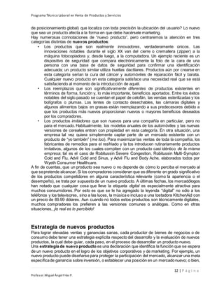 Programa Técnico Laboral en Venta de Productos y Servicios
12 | P á g i n a
Profesor:Miguel Ángel Frías P.
de posicionamiento global) que localiza con toda precisión la ubicación del usuario? Lo nuevo
que sea un producto afecta a la forma en que debe hacérsele marketing.
Hay numerosas connotaciones de “nuevo producto”, pero centraremos la atención en tres
categorías distintas de nuevos productos:
• Los productos que son realmente innovadores, verdaderamente únicos. Las
innovaciones notables durante el siglo XX van del cierre o cremallera (zipper) a la
máquina fotocopiadora y, desde luego, a la computadora. Un ejemplo reciente es un
dispositivo de seguridad que compara electrónicamente la foto de la cara de una
persona con una base de datos de seguridad para confirmar una identificación
adecuada; un producto similar utiliza huellas dactilares. Productos aún por crearse en
esta categoría serían la cura del cáncer y automóviles de reparación fácil y barata.
Cualquier nuevo producto en esta categoría satisface una necesidad real que se está
satisfaciendo al momento de la introducción de aquél.
• Los reemplazos que son significativamente diferentes de productos existentes en
términos de forma, función y, lo más importante, beneficios aportados. Entre los éxitos
notables del siglo pasado se cuentan el papel de celofán, las vendas esterilizadas y los
bolígrafos o plumas. Los lentes de contacto desechables, las cámaras digitales y
algunos alimentos bajos en grasas están reemplazando a sus predecesores debido a
que los productos más nuevos proporcionan nuevos o mayores beneficios deseados
por los compradores.
• Los productos imitadores que son nuevos para una compañía en particular, pero no
para el mercado. Habitualmente, los modelos anuales de los automóviles y las nuevas
versiones de cereales entran con propiedad en esta categoría. En otra situación, una
empresa tal vez quiera simplemente captar parte de un mercado existente con un
producto de “yo también” (me too). Para maximizar las ventas de toda la compañía, los
fabricantes de remedios para el resfriado y la tos introducen rutinariamente productos
imitativos, algunos de los cuales compiten con un producto casi idéntico de la misma
empresa; tal es el caso de Robitussin Severe Congestion, Robitussin Multi-Sympton
Cold and Flu, Advil Cold and Sinus, y Advil Flu and Body Ache, elaborados todos por
Wyeth Consumer Healthcare.
A fin de cuentas, que un producto sea nuevo o no depende de cómo lo perciba el mercado al
que sepretende alcanzar. Si los compradores consideran que es diferente en grado significativo
de los productos competidores en alguna característica relevante (como la apariencia o el
desempeño), se trata por supuesto de un nuevo producto. A últimas fechas, los mercadólogos
han notado que cualquier cosa que lleve la etiqueta digital es especialmente atractiva para
muchos consumidores. Por esto es que se le ha agregado la leyenda “digital” no sólo a los
teléfonos y los televisores, sino a las luces, la música e incluso a una tostadora KitchenAid con
un precio de 89.99 dólares. Aun cuando no todos estos productos son técnicamente digitales,
muchos compradores los prefieren a las versiones comunes o análogas. Como en otras
situaciones, ¡lo real es lo percibido!
Estrategia de nuevos productos
Para lograr elevadas ventas y ganancias sanas, cada productor de bienes de negocios o de
consumo debe tener una estrategia explícita respecto del desarrollo y la evaluación de nuevos
productos, la cual debe guiar, cada paso, en el proceso de desarrollar un producto nuevo.
Una estrategia de nuevo producto es una declaración que identifica la función que se espera
de un nuevo producto en el logro de los objetivos corporativos y de marketing. Por ejemplo, un
nuevo producto puede diseñarse para proteger la participación del mercado, alcanzar una meta
específicade ganancia sobre inversión, o establecer una posición en un mercadonuevo; o bien,
 