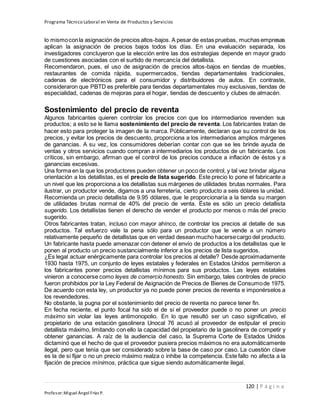 Programa Técnico Laboral en Venta de Productos y Servicios
120 | P á g i n a
Profesor:Miguel Ángel Frías P.
lo mismoconla asignación de precios altos-bajos. A pesar de estas pruebas, muchas empresas
aplican la asignación de precios bajos todos los días. En una evaluación separada, los
investigadores concluyeron que la elección entre las dos estrategias depende en mayor grado
de cuestiones asociadas con el surtido de mercancía del detallista.
Recomendaron, pues, el uso de asignación de precios altos-bajos en tiendas de muebles,
restaurantes de comida rápida, supermercados, tiendas departamentales tradicionales,
cadenas de electrónicos para el consumidor y distribuidores de autos. En contraste,
consideraron que PBTD es preferible para tiendas departamentales muy exclusivas, tiendas de
especialidad, cadenas de mejoras para el hogar, tiendas de descuento y clubes de almacén.
Sostenimiento del precio de reventa
Algunos fabricantes quieren controlar los precios con que los intermediarios revenden sus
productos; a esto se le llama sostenimiento del precio de reventa. Los fabricantes tratan de
hacer esto para proteger la imagen de la marca. Públicamente, declaran que su control de los
precios, y evitar los precios de descuento, proporciona a los intermediarios amplios márgenes
de ganancias. A su vez, los consumidores deberían contar con que se les brinde ayuda de
ventas y otros servicios cuando compran a intermediarios los productos de un fabricante. Los
críticos, sin embargo, afirman que el control de los precios conduce a inflación de éstos y a
ganancias excesivas.
Una forma en la que los productores pueden obtener un poco de control, y tal vez brindar alguna
orientación a los detallistas, es el precio de lista sugerido. Este precio lo pone el fabricante a
un nivel que les proporciona a los detallistas sus márgenes de utilidades brutas normales. Para
ilustrar, un productor vende, digamos a una ferretería, cierto producto a seis dólares la unidad.
Recomienda un precio detallista de 9.95 dólares, que le proporcionaría a la tienda su margen
de utilidades brutas normal de 40% del precio de venta. Éste es sólo un precio detallista
sugerido. Los detallistas tienen el derecho de vender el producto por menos o más del precio
sugerido.
Otros fabricantes tratan, incluso con mayor ahínco, de controlar los precios al detalle de sus
productos. Tal esfuerzo vale la pena sólo para un productor que le vende a un número
relativamente pequeño de detallistas que en verdad desean mucho hacersecargo del producto.
Un fabricante hasta puede amenazar con detener el envío de productos a los detallistas que le
ponen al producto un precio sustancialmente inferior a los precios de lista sugeridos.
¿Es legal actuar enérgicamente para controlar los precios al detalle? Desde aproximadamente
1930 hasta 1975, un conjunto de leyes estatales y federales en Estados Unidos permitieron a
los fabricantes poner precios detallistas mínimos para sus productos. Las leyes estatales
vinieron a conocerse como leyes de comercio honesto. Sin embargo, tales controles de precio
fueron prohibidos por la Ley Federal de Asignación de Precios de Bienes de Consumode 1975.
De acuerdo con esta ley, un productor ya no puede poner precios de reventa e imponérselos a
los revendedores.
No obstante, la pugna por el sostenimiento del precio de reventa no parece tener fin.
En fecha reciente, el punto focal ha sido el de si el proveedor puede o no poner un precio
máximo sin violar las leyes antimonopolio. En lo que resultó ser un caso significativo, el
propietario de una estación gasolinera Unocal 76 acusó al proveedor de estipular el precio
detallista máximo, limitando con ello la capacidad del propietario de la gasolinera de competir y
obtener ganancias. A raíz de la audiencia del caso, la Suprema Corte de Estados Unidos
dictaminó que el hecho de que el proveedor pusiera precios máximos no era automáticamente
ilegal, pero que tenía que ser considerado sobre la base de caso por caso. La cuestión clave
es la de si fijar o no un precio máximo realza o inhibe la competencia. Este fallo no afecta a la
fijación de precios mínimos, práctica que sigue siendo automáticamente ilegal.
 