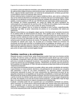 Programa Técnico Laboral en Venta de Productos y Servicios
121 | P á g i n a
Profesor:Miguel Ángel Frías P.
La mayoría, quizá casi todos los minoristas,usan sistemas electrónicos en los que un empleado
de caja escanea códigos de barras sobre productos para, automáticamente, marcarlos precios.
Ahora, algunas tiendas experimentan con sistemas de autoexploración similares que permiten
a compradores marcar los productos ellos mismos.
Ambos sistemas tienen el potencial para originar problemas éticos, pero vamos a enfocarnos
aquí en los sistemas electrónicos controlados por la tienda (más que en el autoescaneo). Según
estudios de una tabulación de precisión de precios de mediados de la década de 1990 en nueve
estados, el precio puesto en 3.9% de casi 150 000 artículos examinados estaba equivocado.
Sin embargo, de manera sorprendente, los cargos por debajo del precio excedieron los
sobrecargos por una proporción de casi tres a dos. El índice de error estaba mucho más abajo
en supermercados (2.7%) que en otros puntos de venta minoristas (6%).
Éstos dicen que cualquier error en el precio es atribuible al error humano, específicamente,
empleados que fallan al poner reducciones de precios en la computadora del sistema de
exploración.
Algunos consumidores y sus abogados alegan que los minoristas ponen aumentos de precios
en el sistema antes de disminuciones de precios. Esto significa que la tienda está en una
posición ventajosa comparada con los consumidores cuando se hacen los cambios de precios.
¿Es ético que las cadenas de venta al público usen sistemas de exploración de comprobación?
A veces se acusa a los fabricantes de violar las leyes antimonopolio como resultado de sus
esfuerzos para controlar los precios de reventa. Por ejemplo, Nine West Group Inc., importante
compañía de calzado para mujer, fue acusada por la Comisión Federal de Comercio de
emprender acciones para restringir la competencia entre los detallistas de calzado, con lo que
lograría precios más altos para sus marcas de calzado. En última instancia, la compañía aceptó
interrumpir las polémicas prácticas y efectuar un pago de 34 millones de dólares, en un arreglo
para cerrar el caso y evitar acciones legales futuras.
Cambios reactivos y de anticipación
Después de poner un precio inicial, varias situaciones pueden hacer que una empresa cambie
su precio. Al subir los costos, por ejemplo, la administración puede decidir que subir el precio
es preferible a sostenerlo y tener que reducir calidad o promover enérgicamente el producto. A
juicio de un consultor de asignación de precios: “Las pequeñas compañías son más renuentes
a subir los precios que sus homólogas mayores”. Obviamente, es sensato subir los precios en
forma gradual y sin ostentación. El “arte” de subir los precios se trata más a fondo en el recuadro
“Usted toma la decisión”.
Las reducciones temporales de precio se pueden utilizar para vender excedentes de inventario
o para introducir un nuevo producto. Asimismo,si la participación de mercadode una compañía
está declinando a causa de una fuerte competencia, sus ejecutivos pueden reaccionar
inicialmente reduciendo el precio. De modo característico, las reducciones de precio de las
pequeñas empresas no son igualadas por los grandes competidores, a menos que disminuyan
efectivamente las ventas de estas grandes empresas.Disminuir el precio tiene el mayor sentido
cuando el número de clientes nuevos que es atraído compensa el menor margen de ganancias
por venta. No obstante, en el caso de muchos nuevos productos, una alternativa mejor de largo
plazo a la reducción de precio es mejorar el programa de marketing total.
Cualquier compañía puede dar por supuesto que sus competidores cambiarán sus precios,
tarde o temprano. En consecuencia, toda empresa debe tener pautas sobre cómo reaccionará.
Si un competidor sube un precio, una breve demora en reaccionar probablemente no será
peligrosa. Sin embargo, si una empresa competidora reduce el precio, normalmente se requiere
una pronta respuesta para evitar la pérdida de clientes.
 