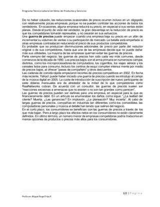 Programa Técnico Laboral en Venta de Productos y Servicios
122 | P á g i n a
Profesor:Miguel Ángel Frías P.
De no haber colusión, las reducciones ocasionales de precio ocurren incluso en un oligopolio
con relativamente pocas empresas, porque no se pueden controlar las acciones de todos los
vendedores. En ocasiones, alguna empresa reducirá su precio, en especial si sus ventas están
planas. Desde el punto de vista del vendedor, la gran desventaja en la reducción de precio es
que los competidores tomarán represalias, y no cesarán en sus esfuerzos.
Una guerra de precios puede empezar cuando una empresa baja su precio en un afán de
incrementar su volumen de ventas o su participación de mercado. La batalla está empeñada si
otras empresas contraatacan reduciendo el precio de sus productos competidores.
Es probable que se produzcan disminuciones adicionales de precio por parte del reductor
original o de sus competidores, hasta que una de las empresas decide que no puede dañar
más sus utilidades. La mayoría de las empresas querrían evitar las guerras de precios.
Parte siempre del negocio, las guerras de precios han sido cada vez más comunes, desde
comienzos de la década de 1990. Los precios bajos son el arma primaria en numerosos campos
distintos, como los microprocesadores de computadora, los cigarrillos, los viajes aéreos y los
cereales listos para consumo. Incluso los centros de esquí compiten intensa mente por medio
de precios bajos, al ofrecer “pases de compañero” y otros descuentos.
Las cadenas de comida rápida empezaron recortes de precios competitivos en 2002. En fecha
más reciente, Yahoo! puede haber iniciado una guerra de precios cuando se introdujo al campo
de la música digital en 2005. La cuota de introducción de suscripción del nuevo participante de
siete dólares mensuales era de alrededor de la mitad de lo que competidores como
RealNetworks cobran. De acuerdo con un consultor, las guerras de precios suelen ser
“reacciones excesivas a amenazas que no existen o no son tan grandes como parecen”.
Las guerras de precios pueden ser dañinas para una empresa, en especial para la que es
financieramente débil. En un artículo se enumeraban los daños como sigue: “¿La lealtad del
cliente? Muerta. ¿Las ganancias? En implosión. ¿La planeación? Muy incierta”. Al cabo de
largas guerras de precios, compañías en industrias tan diferentes como los comestibles, las
computadoras personales y música al detalle han tenido que salirse del negocio.
En el corto plazo, los consumidores se benefician con las guerras de precios a través de los
que más bajan. Pero a largo plazo los efectos netos en los consumidores no están claramente
definidos. En último término, un número menor de empresas competidoras podría traducirse en
menos opciones de productos o precios más altos para los consumidores.
 