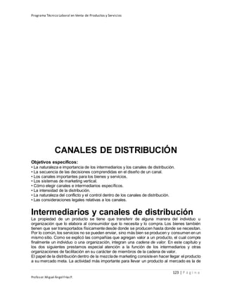 Programa Técnico Laboral en Venta de Productos y Servicios
123 | P á g i n a
Profesor:Miguel Ángel Frías P.
CANALES DE DISTRIBUCIÓN
Objetivos específicos:
• La naturaleza e importancia de los intermediarios y los canales de distribución.
• La secuencia de las decisiones comprendidas en el diseño de un canal.
• Los canales importantes para los bienes y servicios.
• Los sistemas de marketing vertical.
• Cómo elegir canales e intermediarios específicos.
• La intensidad de la distribución.
• La naturaleza del conflicto y el control dentro de los canales de distribución.
• Las consideraciones legales relativas a los canales.
Intermediarios y canales de distribución
La propiedad de un producto se tiene que transferir de alguna manera del individuo u
organización que lo elabora al consumidor que lo necesita y lo compra. Los bienes también
tienen que ser transportados físicamente desde donde se producen hasta donde se necesitan.
Por lo común, los servicios no se pueden enviar, sino más bien se producen y consumen en un
mismo sitio. Como se explicó las compañías que agregan valor a un producto, el cual compra
finalmente un individuo o una organización, integran una cadena de valor. En este capítulo y
los dos siguientes prestamos especial atención a la función de los intermediarios y otras
organizaciones de facilitación en su carácter de miembros de la cadena de valor.
El papel de la distribución dentro de la mezclade marketing consisteen hacer llegar el producto
a su mercado meta. La actividad más importante para llevar un producto al mercado es la de
 