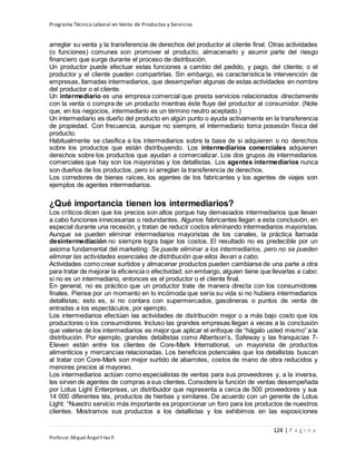 Programa Técnico Laboral en Venta de Productos y Servicios
124 | P á g i n a
Profesor:Miguel Ángel Frías P.
arreglar su venta y la transferencia de derechos del productor al cliente final. Otras actividades
(o funciones) comunes son promover el producto, almacenarlo y asumir parte del riesgo
financiero que surge durante el proceso de distribución.
Un productor puede efectuar estas funciones a cambio del pedido, y pago, del cliente; o el
productor y el cliente pueden compartirlas. Sin embargo, es característica la intervención de
empresas, llamadas intermediarios, que desempeñan algunas de estas actividades en nombre
del productor o el cliente.
Un intermediario es una empresa comercial que presta servicios relacionados directamente
con la venta o compra de un producto mientras éste fluye del productor al consumidor. (Note
que, en los negocios, intermediario es un término neutro aceptado.)
Un intermediario es dueño del producto en algún punto o ayuda activamente en la transferencia
de propiedad. Con frecuencia, aunque no siempre, el intermediario toma posesión física del
producto.
Habitualmente se clasifica a los intermediarios sobre la base de si adquieren o no derechos
sobre los productos que están distribuyendo. Los intermediarios comerciales adquieren
derechos sobre los productos que ayudan a comercializar. Los dos grupos de intermediarios
comerciales que hay son los mayoristas y los detallistas. Los agentes intermediarios nunca
son dueños de los productos, pero sí arreglan la transferencia de derechos.
Los corredores de bienes raíces, los agentes de los fabricantes y los agentes de viajes son
ejemplos de agentes intermediarios.
¿Qué importancia tienen los intermediarios?
Los críticos dicen que los precios son altos porque hay demasiados intermediarios que llevan
a cabo funciones innecesarias o redundantes. Algunos fabricantes llegan a esta conclusión, en
especial durante una recesión, y tratan de reducir costos eliminando intermediarios mayoristas.
Aunque se pueden eliminar intermediarios mayoristas de los canales, la práctica llamada
desintermediación no siempre logra bajar los costos. El resultado no es predecible por un
axioma fundamental del marketing: Se puede eliminar a los intermediarios, pero no se pueden
eliminar las actividades esenciales de distribución que ellos llevan a cabo.
Actividades como crear surtidos y almacenar productos pueden cambiarse de una parte a otra
para tratar de mejorar la eficiencia o efectividad; sin embargo, alguien tiene que llevarlas a cabo:
si no es un intermediario, entonces es el productor o el cliente final.
En general, no es práctico que un productor trate de manera directa con los consumidores
finales. Piense por un momento en lo incómoda que sería su vida si no hubiera intermediarios
detallistas; esto es, si no contara con supermercados, gasolineras o puntos de venta de
entradas a los espectáculos, por ejemplo.
Los intermediarios efectúan las actividades de distribución mejor o a más bajo costo que los
productores o los consumidores. Incluso las grandes empresas llegan a veces a la conclusión
que valerse de los intermediarios es mejor que aplicar el enfoque de “hágalo usted mismo” a la
distribución. Por ejemplo, grandes detallistas como Albertson’s, Safeway y las franquicias 7-
Eleven están entre los clientes de Core-Mark International, un mayorista de productos
alimenticios y mercancías relacionadas. Los beneficios potenciales que los detallistas buscan
al tratar con Core-Mark son mejor surtido de abarrotes, costos de mano de obra reducidos y
menores precios al mayoreo.
Los intermediarios actúan como especialistas de ventas para sus proveedores y, a la inversa,
les sirven de agentes de compras a sus clientes. Considere la función de ventas desempeñada
por Lotus Light Enterprises, un distribuidor que representa a cerca de 500 proveedores y sus
14 000 diferentes tés, productos de hierbas y similares. De acuerdo con un gerente de Lotus
Light: “Nuestro servicio más importante es proporcionar un foro para los productos de nuestros
clientes. Mostramos sus productos a los detallistas y los exhibimos en las exposiciones
 