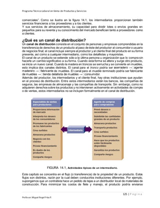 Programa Técnico Laboral en Venta de Productos y Servicios
125 | P á g i n a
Profesor:Miguel Ángel Frías P.
comerciales”. Como se ilustra en la figura 14.1, los intermediarios proporcionan también
servicios financieros a los proveedores y a los clientes.
Y sus servicios de almacenamiento, su capacidad para dividir lotes o envíos grandes en
pequeños para su reventa y su conocimiento del mercado benefician tanto a proveedores como
a clientes.
¿Qué es un canal de distribución?
Un canal de distribución consiste en el conjunto de personas y empresas comprendidas en la
transferencia de derechos de un producto al paso de éste del productor al consumidor o usuario
de negocios final; el canal incluye siempre al productor y al cliente final del producto en su forma
presente, así como a cualquier intermediario, como los detallistas y mayoristas.
El canal de un producto se extiende sólo a la última persona u organización que lo compra sin
hacerle un cambio significativo a su forma. Cuando esta forma se altera y surge otro producto,
se inicia un nuevo canal. Cuando la madera en troncos se serrucha y se convierte en muebles,
esto implica dos canales distintos. El canal para el tronco podría ser
de muebles. El canal para el mueble terminado podría ser fabricante
Además del productor, los intermediarios y el cliente final, hay otras instituciones que ayudan
en el proceso de distribución. Entre estos intermediarios están los bancos, las compañías de
seguros, las empresas de almacenaje y las compañías de transporte. Sin embargo, como no
adquieren derechos sobre los productos y no intervienen activamente en actividades de compra
o de ventas, estos intermediarios no se incluyen formalmente en el canal de distribución.
FIGURA 14.1, Actividades típicas de un intermediario.
Este capítulo se concentra en el flujo (o transferencia) de la propiedad de un producto. Estos
flujos son distintos, razón por la cual deben conducirlos instituciones diferentes. Por ejemplo,
supongamos que un contratista hace un pedido de tejas a un distribuidor local de materiales de
construcción. Para minimizar los costos de flete y manejo, el producto podría enviarse
 