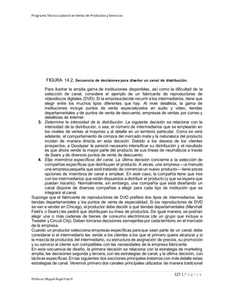 Programa Técnico Laboral en Venta de Productos y Servicios
127 | P á g i n a
Profesor:Miguel Ángel Frías P.
FIGURA 14.2, Secuencia de decisiones para diseñar un canal de distribución.
Para ilustrar la amplia gama de instituciones disponibles, así como la dificultad de la
selección de canal, considere el ejemplo de un fabricante de reproductores de
videodiscos digitales (DVD). Si la empresadecide recurrir a los intermediarios, tiene que
elegir entre los muchos tipos diferentes que hay. Al nivel detallista, la gama de
instituciones incluye puntos de venta especializados en audio y video, tiendas
departamentales y de puntos de venta de descuento, empresas de ventas por correo y
detallistas de Internet.
3. Determine la intensidad de la distribución. La siguiente decisión se relaciona con la
intensidad de la distribución, o sea, el número de intermediarios que se emplearán en
los niveles de ventas al mayoreo y al detalle en un territorio particular. Como se verá
adelante, el comportamiento de compra del mercado meta y la naturaleza del producto
inciden de manera directa en esta decisión. Debido a los deseos de los clientes
prospectos, a Goodyear le pareció necesario intensificar su distribución y el resultado
es que ahora vende la mayor parte del producto de sus líneas de neumáticos a través
de Sears y de diversos puntos de venta de descuento.
4. Elija miembros específicos del canal. La última decisión concierne a la selección de
compañías específicas que distribuyan el producto. A veces, una empresa —a menudo
una empresa pequeña que está tratando de comerciarun nuevo producto— tiene pocas
opciones de miembros de canal a emplear. En este caso, la compañía tiene que irse
con los intermediarios que están dispuestos a distribuir el producto (y que se espera que
puedan hacerlo). Normalmente, sin embargo, una compañía que está diseñando un
canal dispone de diversas compañías a elegir para cada tipo de institución que se
integrará al canal.
Suponga que el fabricante de reproductores de DVD prefiere dos tipos de intermediarios: las
tiendas departamentales y los puntos de venta de especialidad. Si los reproductores de DVD
se van a vender en Chicago, el productor debe decidir a qué tiendas departamentales (Marshall
Field’s o Sears) les pedirá que distribuyan su línea de productos. De igual manera, se podrían
elegir una o más cadenas de bienes de consumo electrónicos (de un grupo que incluya a
Tweeter y Circuit City). Deben tomarse decisiones semejantes por cada territorio en el mercado
de la empresa.
Cuando un productor selecciona empresas específicas para que sean parte de un canal, debe
considerar si el intermediario les vende a los clientes a los que el primero quiere alcanzar y si
la mezcla de productos del intermediario, su estructura de asignación de precios, su promoción
y su servicio al cliente son compatibles con las necesidades de la empresa fabricante.
En esta secuencia de diseño, la primera decisión se relaciona con la estrategia de marketing
amplia; las decisiones segunda y tercera, con las estrategias de canal, y la última decisión, con
tácticas específicas.En las siguientes dos secciones principales tratamos con más detalle estas
estrategias de canal. Veremos primero dos canales principales utilizados de manera tradicional
 