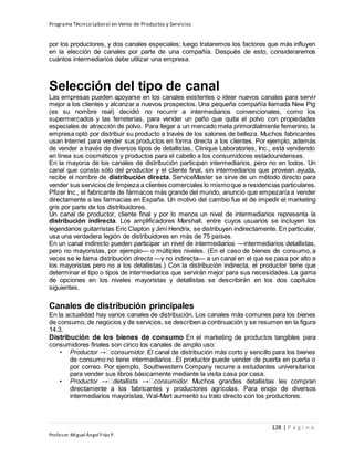 Programa Técnico Laboral en Venta de Productos y Servicios
128 | P á g i n a
Profesor:Miguel Ángel Frías P.
por los productores, y dos canales especiales; luego trataremos los factores que más influyen
en la elección de canales por parte de una compañía. Después de esto, consideraremos
cuántos intermediarios debe utilizar una empresa.
Selección del tipo de canal
Las empresas pueden apoyarse en los canales existentes o idear nuevos canales para servir
mejor a los clientes y alcanzar a nuevos prospectos. Una pequeña compañía llamada New Pig
(es su nombre real) decidió no recurrir a intermediarios convencionales, como los
supermercados y las ferreterías, para vender un paño que quita el polvo con propiedades
especiales de atracción de polvo. Para llegar a un mercado meta primordialmente femenino, la
empresa optó por distribuir su producto a través de los salones de belleza. Muchos fabricantes
usan Internet para vender sus productos en forma directa a los clientes. Por ejemplo, además
de vender a través de diversos tipos de detallistas, Clinique Laboratories, Inc., está vendiendo
en línea sus cosméticos y productos para el cabello a los consumidores estadounidenses.
En la mayoría de los canales de distribución participan intermediarios, pero no en todos. Un
canal que consta sólo del productor y el cliente final, sin intermediarios que provean ayuda,
recibe el nombre de distribución directa. ServiceMaster se sirve de un método directo para
vender sus servicios de limpieza a clientes comerciales lo mismoque a residencias particulares.
Pfizer Inc., el fabricante de fármacos más grande del mundo, anunció que empezaría a vender
directamente a las farmacias en España. Un motivo del cambio fue el de impedir el marketing
gris por parte de los distribuidores.
Un canal de productor, cliente final y por lo menos un nivel de intermediarios representa la
distribución indirecta. Los amplificadores Marshall, entre cuyos usuarios se incluyen los
legendarios guitarristas Eric Clapton y Jimi Hendrix, se distribuyen indirectamente. En particular,
usa una verdadera legión de distribuidores en más de 75 países.
En un canal indirecto pueden participar un nivel de intermediarios —intermediarios detallistas,
pero no mayoristas, por ejemplo— o múltiples niveles. (En el caso de bienes de consumo, a
veces se le llama distribución directa —y no indirecta— a un canal en el que se pasa por alto a
los mayoristas pero no a los detallistas.) Con la distribución indirecta, el productor tiene que
determinar el tipo o tipos de intermediarios que servirán mejor para sus necesidades. La gama
de opciones en los niveles mayoristas y detallistas se describirán en los dos capítulos
siguientes.
Canales de distribución principales
En la actualidad hay varios canales de distribución. Los canales más comunes para los bienes
de consumo, de negocios y de servicios, se describen a continuación y se resumen en la figura
14.3.
Distribución de los bienes de consumo En el marketing de productos tangibles para
consumidores finales son cinco los canales de amplio uso:
• Productor consumidor. El canal de distribución más corto y sencillo para los bienes
de consumo no tiene intermediarios. El productor puede vender de puerta en puerta o
por correo. Por ejemplo, Southwestern Company recurre a estudiantes universitarios
para vender sus libros básicamente mediante la visita casa por casa.
• Productor detallista consumidor. Muchos grandes detallistas les compran
directamente a los fabricantes y productores agrícolas. Para enojo de diversos
intermediarios mayoristas, Wal-Mart aumentó su trato directo con los productores.
 