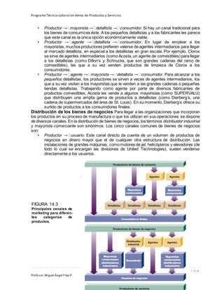 Programa Técnico Laboral en Venta de Productos y Servicios
129 | P á g i n a
Profesor:Miguel Ángel Frías P.
• Productor mayorista detallista consumidor. Si hay un canal tradicional para
los bienes de consumoes éste. A los pequeños detallistas y a los fabricantes les parece
que este canal es la única opción económicamente viable.
• Productor agente detallista consumidor. En lugar de emplear a los
mayoristas, muchos productores prefieren valerse de agentes intermediarios para llegar
al mercado detallista, en especial a los detallistas en gran escala. Por ejemplo, Clorox
se sirve de agentes intermediarios (como Acosta, un agente de comestibles) para llegar
a los detallistas (como Dillon’s y Schnucks, que son grandes cadenas del ramo de
comestibles), las que a su vez venden productos de limpieza de Clorox a los
consumidores.
• Productor agente mayorista detallista consumidor. Para alcanzar a los
pequeños detallistas, los productores se sirven a veces de agentes intermediarios, los
que a su vez visitan a los mayoristas que le venden a las grandes cadenas o pequeñas
tiendas detallistas. Trabajando como agente por parte de diversos fabricantes de
productos comestibles, Acosta les vende a algunos mayoristas (como SUPERVALU)
que distribuyen una amplia gama de productos a detallistas (como Dierberg’s, una
cadena de supermercados del área de St. Louis). En su momento, Dierberg’s ofrece su
surtido de productos a los consumidores finales.
Distribución de los bienes de negocios Para llegar a las organizaciones que incorporan
los productos en su proceso de manufactura o que los utilizan en sus operaciones se dispone
de diversos canales. En la distribución de bienes de negocios, los términos distribuidor industrial
y mayorista comerciante son sinónimos. Los cinco canales comunes de bienes de negocios
son:
• Productor usuario. Este canal directo da cuenta de un volumen de productos de
negocios en dinero mayor que el de cualquier otra estructura de distribución. Las
instalaciones de grandes máquinas, como motores de jet, helicópteros y elevadores (de
todo lo cual se encargan las divisiones de United Technologies), suelen venderse
directamente a los usuarios.
FIGURA 14.3
Principales canales de
marketing para diferen-
tes categorías de
productos.
 