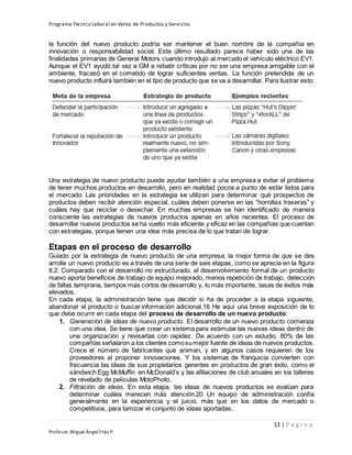 Programa Técnico Laboral en Venta de Productos y Servicios
13 | P á g i n a
Profesor:Miguel Ángel Frías P.
la función del nuevo producto podría ser mantener el buen nombre de la compañía en
innovación o responsabilidad social. Este último resultado parece haber sido una de las
finalidades primarias de General Motors cuando introdujo al mercado el vehículo eléctrico EV1.
Aunque el EV1 ayudó tal vez a GM a rebatir críticas por no ser una empresa amigable con el
ambiente, fracasó en el cometido de lograr suficientes ventas. La función pretendida de un
nuevo producto influirá también en el tipo de producto que se va a desarrollar. Para ilustrar esto:
Una estrategia de nuevo producto puede ayudar también a una empresa a evitar el problema
de tener muchos productos en desarrollo, pero en realidad pocos a punto de estar listos para
el mercado. Las prioridades en la estrategia se utilizan para determinar qué prospectos de
productos deben recibir atención especial, cuáles deben ponerse en las “hornillas traseras” y
cuáles hay que reciclar o desechar. En muchas empresas se han identificado de manera
consciente las estrategias de nuevos productos apenas en años recientes. El proceso de
desarrollar nuevos productos se ha vuelto más eficiente y eficaz en las compañías que cuentan
con estrategias, porque tienen una idea más precisa de lo que tratan de lograr.
Etapas en el proceso de desarrollo
Guiado por la estrategia de nuevo producto de una empresa, la mejor forma de que se des
arrolle un nuevo producto es a través de una serie de seis etapas, como se aprecia en la figura
8.2. Comparado con el desarrollo no estructurado, el desenvolvimiento formal de un producto
nuevo aporta beneficios de trabajo de equipo mejorado, menos repetición de trabajo, detección
de fallas temprana, tiempos más cortos de desarrollo y, lo más importante, tasas de éxitos más
elevados.
En cada etapa, la administración tiene que decidir si ha de proceder a la etapa siguiente,
abandonar el producto o buscar información adicional.18 He aquí una breve exposición de lo
que debe ocurrir en cada etapa del proceso de desarrollo de un nuevo producto:
1. Generación de ideas de nuevo producto. El desarrollo de un nuevo producto comienza
con una idea. Se tiene que crear un sistema para estimular las nuevas ideas dentro de
una organización y revisarlas con rapidez. De acuerdo con un estudio, 80% de las
compañías señalaron a los clientes comosumejor fuente de ideas de nuevos productos.
Crece el número de fabricantes que animan, y en algunos casos requieren de los
proveedores el proponer innovaciones. Y los sistemas de franquicia convierten con
frecuencia las ideas de sus propietarios gerentes en productos de gran éxito, como el
sándwich Egg McMuffin en McDonald’s y las afiliaciones de club anuales en los talleres
de revelado de películas MotoPhoto.
2. Filtración de ideas. En esta etapa, las ideas de nuevos productos se evalúan para
determinar cuáles merecen más atención.20 Un equipo de administración confía
generalmente en la experiencia y el juicio, más que en los datos de mercado o
competitivos, para tamizar el conjunto de ideas aportadas.
 