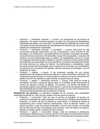 Programa Técnico Laboral en Venta de Productos y Servicios
130 | P á g i n a
Profesor:Miguel Ángel Frías P.
• Productor distribuidor industrial usuario. Los productores de suministros de
operación y de equipo accesorio pequeño se valen con frecuencia de distribuidores
industriales para llegar a sus mercados. Los fabricantes de materiales de construcción
y de equipo de aire acondicionado son dos ejemplos de industrias que recurren en gran
medida a los distribuidores industriales.
• Productor distribuidor industrial revendedor usuario. Este canal ha sido
común para productos relacionados con las computadoras y otros artículos de alta
tecnología. Los distribuidores, que habitualmente son grandes compañías nacionales,
compran diversos productos a los fabricantes y luego forman paquetes o conjuntos del
producto con otros relacionados para su reventa. Los revendedores, que por lo común
son pequeñas empresas locales, trabajan en estrecho contacto con los usuarios finales
para satisfacer las necesidades de los compradores. Al aumentar la distribución directa,
de modo particular las ventas por Internet, los distribuidores y revendedores están
buscando nuevas formas de agregar valor a través de sus funciones. Los revendedores
de productos de computación, por ejemplo, ofrecen soluciones de tecnología, como la
instalación de redes.
• Productor agente usuario. A las empresas carentes de sus propios
departamentos de ventas les parece que éste es un canal conveniente. Asimismo, una
empresa que quiere introducir un nuevo producto o entrar en un nuevo mercado tal vez
prefiera recurrir a los agentes en lugar de tener su propia fuerza de ventas.
• Productor agente distribuidor industrial usuario. Este canal es similar al
precedente. Se utiliza cuando por alguna razón no es factible vender directamente al
usuario de negocios a través de agentes. Por ejemplo, si el tamaño del pedido es
demasiado pequeño para justificar la venta directa, o que tal vez se necesite inventario
descentralizado para proveer rápidamente a los usuarios, en cuyo casose requieren los
servicios de almacenamiento de un distribuidor industrial.
Distribución de servicios La naturaleza intangible de los servicios crea necesidades
especiales de distribución. Sólo hay dos canales comunes para los servicios:
 Productor consumidor. Toda vez que el servicio es intangible, el proceso de
producción la actividad de ventas requieren con frecuencia el contacto personal entre el
productor y el cliente. Así que se emplea un canal directo. La distribución directa es
característica para muchos servicios profesionales, como la atención médica y la
asesoría jurídica, y para los servicios personales, como el corte de pelo y la consulta
para la reducción de peso. Sin embargo, otros servicios, como los viajes y los seguros,
también se pueden vender y distribuir en forma directa.
• Productor agente consumidor. Aunque suele ser necesaria la distribución
directa para la realización de un servicio, tal vez no se requiera el contacto del productor
con el cliente para las actividades de distribución. Es frecuente que los agentes ayuden
 