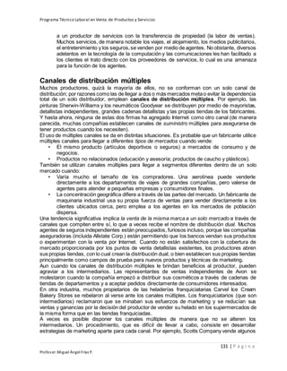 Programa Técnico Laboral en Venta de Productos y Servicios
131 | P á g i n a
Profesor:Miguel Ángel Frías P.
a un productor de servicios con la transferencia de propiedad (la labor de ventas).
Muchos servicios, de manera notable los viajes, el alojamiento, los medios publicitarios,
el entretenimiento y los seguros,se venden por medio de agentes. No obstante, diversos
adelantos en la tecnología de la computación y las comunicaciones les han facilitado a
los clientes el trato directo con los proveedores de servicios, lo cual es una amenaza
para la función de los agentes.
Canales de distribución múltiples
Muchos productores, quizá la mayoría de ellos, no se conforman con un solo canal de
distribución; por razones como las de llegar a dos o más mercados metao evitar la dependencia
total de un solo distribuidor, emplean canales de distribución múltiples. Por ejemplo, las
pinturas Sherwin-Williams y los neumáticos Goodyear se distribuyen por medio de mayoristas,
detallistas independientes, grandes cadenas detallistas y las propias tiendas de los fabricantes.
Y hasta ahora, ninguna de estas dos firmas ha agregado Internet como otro canal (de manera
parecida, muchas compañías establecen canales de suministro múltiples para asegurarse de
tener productos cuando los necesiten).
El uso de múltiples canales se da en distintas situaciones. Es probable que un fabricante utilice
múltiples canales para llegar a diferentes tipos de mercados cuando vende:
• El mismo producto (artículos deportivos o seguros) a mercados de consumo y de
negocios.
• Productos no relacionados (educación y asesoría; productos de caucho y plásticos).
También se utilizan canales múltiples para llegar a segmentos diferentes dentro de un solo
mercado cuando:
• Varía mucho el tamaño de los compradores. Una aerolínea puede venderle
directamente a los departamentos de viajes de grandes compañías, pero valerse de
agentes para atender a pequeñas empresas y consumidores finales.
• La concentración geográfica difiere a través de las partes del mercado. Un fabricante de
maquinaria industrial usa su propia fuerza de ventas para vender directamente a los
clientes ubicados cerca, pero emplea a los agentes en los mercados de población
dispersa.
Una tendencia significativa implica la venta de la misma marca a un solo mercado a través de
canales que compiten entre sí, lo que a veces recibe el nombre de distribución dual. Muchos
agentes de seguros independientes están preocupados, furiosos incluso, porque las compañías
aseguradoras (incluida Allstate Corp.) están permitiendo que los bancos vendan sus productos
o experimentan con la venta por Internet. Cuando no están satisfechos con la cobertura de
mercado proporcionada por los puntos de venta detallistas existentes, los productores abren
sus propias tiendas, con lo cual crean la distribución dual; o bien establecen sus propias tiendas
principalmente como campos de prueba para nuevos productos y técnicas de marketing.
Aun cuando los canales de distribución múltiples le brindan beneficios al productor, pueden
agraviar a los intermediarios. Las representantes de ventas independientes de Avon se
molestaron cuando la compañía empezó a distribuir sus cosméticos a través de cadenas de
tiendas de departamentos y a aceptar pedidos directamente de consumidores interesados.
En otra industria, muchos propietarios de las heladerías franquiciatarias Carvel Ice Cream
Bakery Stores se rebelaron al verse ante los canales múltiples. Los franquiciatarios (que son
intermediarios) reclamaron que se minaban sus esfuerzos de marketing y se reducían sus
ventas y ganancias por la decisión del productor de vender su helado en los supermercados de
la misma forma que en las tiendas franquiciadas.
A veces es posible disponer los canales múltiples de manera que no se alteren los
intermediarios. Un procedimiento, que es difícil de llevar a cabo, consiste en desarrollar
estrategias de marketing aparte para cada canal. Por ejemplo, Scotts Company vende algunos
 