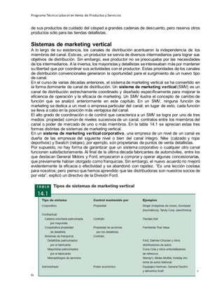 Programa Técnico Laboral en Venta de Productos y Servicios
132 | P á g i n a
Profesor:Miguel Ángel Frías P.
de sus productos de cuidado del césped a grandes cadenas de descuento, pero reserva otros
productos sólo para las tiendas detallistas.
Sistemas de marketing vertical
A lo largo de su existencia, los canales de distribución acentuaron la independencia de los
miembros del canal. Esto es, un productor se servía de diversos intermediarios para lograr sus
objetivos de distribución. Sin embargo, ese productor no se preocupaba por las necesidades
de los intermediarios. A la inversa, los mayoristas y detallistas seinteresaban más por mantener
su libertad que por coordinar sus actividades con el productor. Estas prioridades de los canales
de distribución convencionales generaron la oportunidad para el surgimiento de un nuevo tipo
de canal.
En el curso de varias décadas anteriores, el sistema de marketing vertical se ha convertido en
la forma dominante de canal de distribución. Un sistema de marketing vertical (SMV) es un
canal de distribución estrechamente coordinado y diseñado específicamente para mejorar la
eficiencia de operación y la eficacia de marketing. Un SMV ilustra el concepto de cambio de
función que se analizó anteriormente en este capítulo. En un SMV, ninguna función de
marketing se dedica a un nivel o empresa particular del canal; en lugar de esto, cada función
se lleva a cabo en la posición más ventajosa del canal.
El alto grado de coordinación o de control que caracteriza a un SMV se logra por uno de tres
medios: propiedad común de niveles sucesivos de un canal, contratos entre los miembros del
canal o poder de mercado de uno o más miembros. En la tabla 14.1 se aprecian estas tres
formas distintas de sistemas de marketing vertical.
En un sistema de marketing vertical corporativo, una empresa de un nivel de un canal es
dueña de las empresas del siguiente nivel o bien del canal íntegro. Nike (calzado y ropa
deportivos) y Swatch (relojes), por ejemplo, son propietarias de puntos de venta detallistas.
Por supuesto, no hay forma de garantizar que un sistema corporativo o cualquier otro canal
funcionen satisfactoriamente. Al final de la última década fabricantes de automóviles, entre los
que destacan General Motors y Ford, empezaron a comprar y operar algunas concesionarias,
que previamente habían otorgado como franquicias. Sin embargo, el nuevo acuerdo no mejoró
evidentemente la eficacia o efectividad y se abandonó con rapidez. “Es una lección costosa
para nosotros; pero pienso que hemos aprendido que las distribuidoras son nuestros socios de
por vida”, explicó un directivo de la División Ford.
 