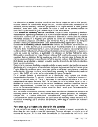 Programa Técnico Laboral en Venta de Productos y Servicios
133 | P á g i n a
Profesor:Miguel Ángel Frías P.
Los intermediarios pueden participar también en este tipo de integración vertical. Por ejemplo,
muchas cadenas de comestibles, Kroger incluida, poseen instalaciones procesadoras de
alimentos, como queserías y cremerías, que proveen a sus propias tiendas. Y varios grandes
detallistas, entre ellos Sears, son dueños de todos o parte de los establecimientos de
manufactura que suministran gran cantidad de productos a sus tiendas.
En un sistema de marketing vertical contractual, los productores, mayoristas y detallistas
independientes operan bajo contratos que especifican cómo tratarán de mejorar la eficacia y
eficiencia de su distribución. Se han creado tres clases de sistemas contractuales: las cadenas
voluntarias creadas por el mayorista (por ejemplo, las tiendas de comestibles SUPERVALU),
las cooperativas propiedad del detallista (las ferreterías Ace) y los sistemas de franquicia
(Domino’s Pizza y los establecimientos Midas de mantenimiento y reparación de autos).
Un sistema de marketing vertical administrado coordina las actividades de distribución por
medio de 1) el poder de mercado o económico de un miembro del canal o 2) la cooperación
voluntaria de los miembros del canal. A veces, los valores de marca que posee el producto de
un fabricante son lo bastante fuertes para lograr la cooperación de los detallistas en cuestiones
como los niveles de inventario, la publicidad y la exhibición en tiendas. Fabricantes como
KitchenAid en aparatos para el hogar, Rolex en relojes y Kraft en alimentos usualmente pueden
coordinar diversos aspectos de los canales que usan. Por ejemplo, dada la fuerza de sus
marcas y sus cuantiosos presupuestos de marketing, algunas cadenas de tiendas permiten que
Kraft decida qué productos se colocan en cuáles estantes (no sólo los de Kraft, sino también
los de sus competidores).
Es importante notar que detallistas, especialmente los grandes, pueden dominar los canales de
distribución ahora más que en años anteriores. Así pues, inclusive grandes fabricantes, como
Procter & Gamble, decidieron que un paso para satisfacera Wal-Mart era establecer una oficina
en Bentonville, Arkansas, donde se ubican las oficinas generales del detallista más grande del
mundo. Más de 600 fabricantes ya han establecido oficinas en Bentonville.
En el pasado distante, la competencia en la distribución solía implicar dos canales
convencionales diferentes. Por eje
tendían a competir entre sí. Tarde o temprano, la competencia enfrentaba a un canal
convencional con alguna forma de SMV. De tal suerte, un canal tradicional de productor →
omo el de las camisas Van Heusen vendidas a través de diversas
tiendas departamentales, combatió con un SMV administrado para negocios, como los
esfuerzos de comercialización cooperativa entre Polo Ralph Lauren y una cadena específica
de tiendas departamentales.
Hoy, las batallas competitivas más comunes se libran entre formas diferentes de sistemas de
marketing vertical. Por ejemplo, un sistema corporativo (tiendas propiedad de Goodyear)
compite con un sistema contractual (concesionarios franquiciatarios de Firestone).
Considerando los beneficios potenciales de los sistemas de marketing vertical respecto de la
eficacia de marketing y de la eficiencia de operación, deben seguir creciendo en número e
importancia.
Factores que afectan a la elección de canales
Si una compañía se orienta al cliente, y debe hacerlo si espera prosperar, sus canales los
determinan los patrones de compra del consumidor. Como se afirma en un estudio sobre el
ramo de los seguros: “Es hora de dejar de contender por los canales de distribución y de
 