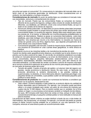 Programa Técnico Laboral en Venta de Productos y Servicios
134 | P á g i n a
Profesor:Miguel Ángel Frías P.
escuchar qué quiere el consumidor”. En consecuencia, la naturaleza del mercado debe ser el
factor clave en las decisiones gerenciales de distribución. Otras consideraciones son el
producto, los intermediarios y la propia compañía.
Consideraciones de mercado Un punto de partida lógico es considerar el mercado meta:
sus necesidades, estructura y comportamiento de compra:
• Tipo de mercado. Puesto que los consumidores finales se comportan de manera
diferente de los usuarios de negocios, sellega a ellos a través de canales de distribución
diferentes. Los detallistas, por definición, sirven a los consumidores finales, así que no
están en los canales de los bienes de negocios.
• Númerode clientes potenciales. Un fabricante con pocos clientes potenciales (empresas
o industrias) puede emplear su propia fuerza de ventas para vender directamente a los
consumidores finales o a usuarios de negocios. Boeing utiliza este método para vender
sus aviones jet. A la inversa, un fabricante con muchos prospectos probablemente se
valdría de intermediarios. Reebok se apoya en numerosos intermediarios, sobre todo
detallistas, para tratar de llegar a los millones de consumidores del mercado del calzado
deportivo. Una empresa que recurre a los intermediarios no necesita una fuerza de
ventas tan grande como una firma, digamos Avon, que depende principalmente de la
venta directa a los consumidores finales.
• Concentración geográfica del mercado. Cuando la mayoría de los clientes prospecto de
una empresa se concentran en unas cuantas áreas geográficas, la venta directa es
práctica.
Esta situación ocurre en las industrias textiles y de manufactura de prendas de vestir.
Cuando los clientes están geográficamente dispersos, es probable que la venta directa no sea
práctica, por los altos costos de los viajes. En vez de ella, los vendedores establecen sucursales
de ventas en mercados densamente poblados y se sirven de intermediarios en los mercados
menos concentrados. Algunos pequeños fabricantes estadounidenses echan mano de
intermediarios especializados, llamados intermediarios del ramo, para abrir brecha en los
mercados extranjeros. Los fabricantes les venden sus bienes a precios de mayoreo más bajos
de lo normal a cambio de la aplicación de la pericia de los mismos para asegurar la distribución
en mercados de diversas partes del mundo.
• Tamaño del pedido. Cuando el tamaño del pedido o el volumen total del negocio son
grandes, resulta económica la distribución directa. De este modo, un fabricante de
productos alimenticios le vendería directamente a las grandes cadenas de
supermercados; no obstante, el mismo fabricante utilizaría mayoristas para llegar a las
pequeñas tiendas de comestibles, cuyos pedidos suelen ser demasiado pequeños para
justificar la venta directa.
Consideraciones de producto Aun cuando son numerosos los factores a considerar que
se relacionan con el producto, destacaremos tres:
• Valor unitario. El precio asignado a cada unidad de un producto afecta a la cantidad de
fondos disponibles para la distribución. Por ejemplo, una compañía puede permitirse
utilizar a su propio empleado para vender una parte de una prensa de imprenta que
cuesta más de 10 000 dólares. Pero no tendría sentido que un vendedor de la firma
visitara un hogar o a una empresa comercial para venderle un bolígrafo de dos dólares.
Así pues, 3M Company evitó hasta ahora las ventas en línea, porque el valor unitario
característicamentebajo y la pequeña cantidad pedida no haría redituable la transacción
para la empresa.
Los productos de bajos valores unitarios se suelen distribuir a través de uno o más niveles de
intermediarios. Hay excepciones, sin embargo. Por ejemplo, si el tamaño del pedido es grande
porque el cliente compra muchas unidades de un producto en una sola operación con la
compañía, entonces el canal directo puede ser económicamente viable.
 