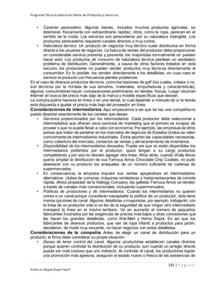 Programa Técnico Laboral en Venta de Productos y Servicios
135 | P á g i n a
Profesor:Miguel Ángel Frías P.
• Carácter perecedero. Algunos bienes, incluidos muchos productos agrícolas, se
deterioran físicamente con extraordinaria rapidez; otros, como la ropa, perecen en el
sentido de la moda. Los servicios son perecederos por su naturaleza intangible. Los
productos perecederos requieren canales directos o muy cortos.
• Naturaleza técnica. Un producto de negocios muy técnico suele distribuirse en forma
directa a los usuarios de negocios. La fuerza de ventas del productor debe proporcionar
un considerable servicio preventa y posventa; los mayoristas normalmente no pueden
hacer esto. Los productos de consumo de naturaleza técnica plantean un verdadero
problema de distribución. Generalmente, a causa de otros factores tratados en esta
sección, los productores no pueden vender productos muy técnicos directamente al
consumidor. En lo posible, los venden directamente a los detallistas, en cuyo caso el
servicio al producto con frecuencia plantea problemas.
En el caso de diversos productos técnicos, como los bastones de golf (los cuales, créase o no,
son técnicos por la miríada de sus tamaños, materiales, empuñaduras y características),
algunos consumidores hacen comparaciones preliminares en tiendas físicas. Luego recorren
Internet en busca del precio más bajo de la marca y modelo específicos que desean.
La compra podría hacerse en línea o en una tienda, lo cual depende a menudo de si la tienda
está dispuesta a igualar el precio más bajo del proveedor en línea.
Consideraciones de intermediarios Aquí empezamos a ver que tal vez una compañía no
pueda disponer exactamente de los canales que desea:
• Servicios proporcionados por los intermediarios. Cada productor debe seleccionar a
intermediarios que ofrecen esos servicios de marketing que el primero es incapaz de
proveer o que no puede llevar a cabo con economía. Por ejemplo, las empresas de otros
países que tratan de penetrar en los mercados de negocios de Estados Unidos se valen
comúnmente de intermediarios industriales. Éstos aportan las capacidades necesarias,
como cobertura del mercado, contactos de ventas y almacenamiento de inventarios.
• Disponibilidad de los intermediarios deseados. Puede ser que no estén disponibles los
intermediarios preferidos por el productor; quizá tengan a su cargo productos
competidores y por eso no deseen agregar otra línea. Años atrás, cuando Wally Amos
quería ampliar la distribución de sus Famous Amos Chocolate Chip Cookies, no pudo
abastecer con su producto los anaqueles de un número suficiente de cadenas de
supermercados.
• En consecuencia, la empresa impulsó sus ventas apoyándose en intermediarios
alternativos: clubes de compras, máquinas vendedoras y hasta restaurantes de comida
rápida. Ahora propiedad de la Kellogg Company, las galletas Famous Amos se venden
a través de canales más convencionales, incluyendo supermercados.
• Políticas de productores y de intermediarios. Cuando los intermediarios no quieren
unirse a un canal porque consideran inaceptable la política de un productor, éste tiene
menos opciones de canal. Algunos detallistas o mayoristas, por ejemplo, trabajarán con
la línea de un productor sólo si se les da la seguridad de que ningún otro intermediario
manejará la línea en el mismo territorio. Va en aumento el número de pequeños
fabricantes frustrados por las exigencias de precios más bajos y otras concesiones que
les hacen los grandes detallistas, como Wal-Mart y Home Depot. Es así que los
fabricantes de diversos productos, que van de ropa infantil a productos para jardín,
decidieron, de modo muy renuente, no hacer negocios con estos detallistas.
Consideraciones de la compañía Antes de elegir un canal de distribución para un
producto, la firma debe considerar su propia situación:
• Deseo de tener control del canal. Algunos productores establecen canales directos
porque quieren controlar la distribución de su producto, aun cuando un arreglo directo
pueda ser más costoso que uno indirecto. Al controlar el canal, los productores logran
una promoción más agresiva, aseguran el estado nuevo o fresco de las existencias de
 