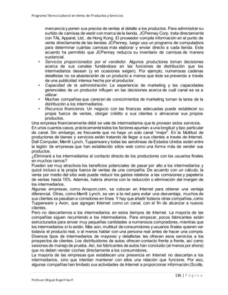 Programa Técnico Laboral en Venta de Productos y Servicios
136 | P á g i n a
Profesor:Miguel Ángel Frías P.
mercancía y ponen sus precios de ventas al detalle a los productos. Para administrar su
surtido de camisas de vestir con marca de la tienda, JCPenney Corp. trata directamente
con TAL Apparel, Ltd., de Hong Kong. El proveedor compila información en el punto de
venta directamente de las tiendas JCPenney, luego usa un programa de computadora
para determinar cuántas camisas más elaborar y enviar directo a cada tienda. Este
acuerdo ha permitido que JCPenney reduzca su inventario de camisas de manera
sustancial.
• Servicios proporcionados por el vendedor. Algunos productores toman decisiones
acerca de sus canales fundándose en las funciones de distribución que los
intermediarios desean (y en ocasiones exigen). Por ejemplo, numerosas cadenas
detallistas no se abastecerán de un producto a menos que éste se prevenda a través
de una publicidad intensa hecha por el productor.
• Capacidad de la administración. La experiencia de marketing y las capacidades
gerenciales de un productor influyen en las decisiones acerca de cuál canal se va a
utilizar.
• Muchas compañías que carecen de conocimientos de marketing turnan la tarea de la
distribución a los intermediarios.
• Recursos financieros. Un negocio con las finanzas adecuadas puede establecer su
propia fuerza de ventas, otorgar crédito a sus clientes o almacenar sus propios
productos.
Una empresa financieramente débil se vale de intermediarios que le provean estos servicios.
En unos cuantos casos,prácticamentetodos los factores apuntan a una longitud y tipo particular
de canal. Sin embargo, es frecuente que no haya un solo canal “mejor”. En la Multitud de
productores de bienes y servicios están tratando de llegar a sus clientes a través de Internet.
Dell Computer, Merrill Lynch, Tupperware y todas las aerolíneas de Estados Unidos están entre
la legión de empresas que han establecido sitios web como una forma más de vender sus
productos.
¿Eliminará a los intermediarios el contacto directo de los productores con los usuarios finales
en muchos ramos?
Pueden ser muy atractivos los beneficios potenciales de pasar por alto a los intermediarios y
quizá incluso a la propia fuerza de ventas de una compañía. De acuerdo con un cálculo, la
venta por medio del sitio web puede reducir los gastos relativos a las comisiones y papelería
de ventas hasta 15%. Además, habría ahorros con la reducción o eliminación del margen de
los intermediarios.
Algunas empresas, como Amazon.com, se colocan en Internet para obtener una ventaja
diferencial. Otras, como Merrill Lynch, se van a la red para evitar una desventaja, muchos de
sus clientes se pasaban a corredores en línea. Y hay que añadir todavía otras compañías,como
Tupperware y Avon, que agregan Internet como un canal, con el fin de alcanzar a nuevos
clientes.
Pero no descartemos a los intermediarios en estos tiempos de Internet. La mayoría de las
compañías siguen recurriendo a los intermediarios. Para empezar, pocos fabricantes están
estructurados para enviar muy pequeñas cantidades a numerosos compradores, mientras que
los intermediarios sí lo están. Más aún, multitud de consumidores y usuarios finales quieren ver
todavía el producto real, o al menos hablar con una persona real antes de hacer una compra.
Diversos tipos de intermediarios de mayoreo y detallistas les ofrecen esos servicios a los
prospectos de clientes. Los distribuidores de autos ofrecen contacto frente a frente, así como
sesiones de manejo de prueba. Así, los fabricantes de autos han concluido (al menos por ahora)
que no deben vender coches directamente a los consumidores.
La mayoría de las empresas que establecen una presencia en Internet no descartan a los
intermediarios, sino que intentan mantener con ellos una relación que funcione. Por eso,
algunas compañías han limitado sus actividades de Internet a proporcionar información (Scotts,
 