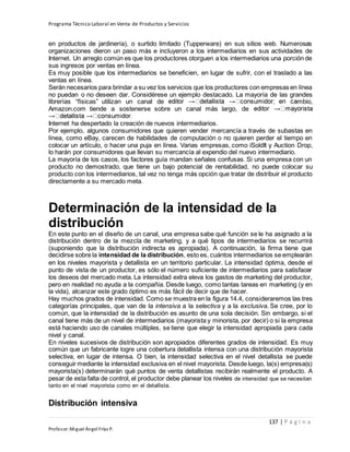 Programa Técnico Laboral en Venta de Productos y Servicios
137 | P á g i n a
Profesor:Miguel Ángel Frías P.
en productos de jardinería), o surtido limitado (Tupperware) en sus sitios web. Numerosas
organizaciones dieron un paso más e incluyeron a los intermediarios en sus actividades de
Internet. Un arreglo común es que los productores otorguen a los intermediarios una porción de
sus ingresos por ventas en línea.
Es muy posible que los intermediarios se beneficien, en lugar de sufrir, con el traslado a las
ventas en línea.
Serán necesarios para brindar a su vez los servicios que los productores con empresas en línea
no puedan o no deseen dar. Considérese un ejemplo destacado. La mayoría de las grandes
librerías “físicas” utilizan un canal de mbio,
Amazon.com tiende a sostenerse sobre un canal más largo, de
Internet ha despertado la creación de nuevos intermediarios.
Por ejemplo, algunos consumidores que quieren vender mercancía a través de subastas en
línea, como eBay, carecen de habilidades de computación o no quieren perder el tiempo en
colocar un artículo, o hacer una puja en línea. Varias empresas, como iSoldIt y Auction Drop,
lo harán por consumidores que llevan su mercancía al expendio del nuevo intermediario.
La mayoría de los casos, los factores guía mandan señales confusas. Si una empresa con un
producto no demostrado, que tiene un bajo potencial de rentabilidad, no puede colocar su
producto con los intermediarios, tal vez no tenga más opción que tratar de distribuir el producto
directamente a su mercado meta.
Determinación de la intensidad de la
distribución
En este punto en el diseño de un canal, una empresa sabe qué función se le ha asignado a la
distribución dentro de la mezcla de marketing, y a qué tipos de intermediarios se recurrirá
(suponiendo que la distribución indirecta es apropiada). A continuación, la firma tiene que
decidirse sobre la intensidad de la distribución, esto es, cuántos intermediarios se emplearán
en los niveles mayorista y detallista en un territorio particular. La intensidad óptima, desde el
punto de vista de un productor, es sólo el número suficiente de intermediarios para satisfacer
los deseos del mercado meta. La intensidad extra eleva los gastos de marketing del productor,
pero en realidad no ayuda a la compañía. Desde luego, como tantas tareas en marketing (y en
la vida), alcanzar este grado óptimo es más fácil de decir que de hacer.
Hay muchos grados de intensidad. Como se muestra en la figura 14.4, consideraremos las tres
categorías principales, que van de la intensiva a la selectiva y a la exclusiva. Se cree, por lo
común, que la intensidad de la distribución es asunto de una sola decisión. Sin embargo, si el
canal tiene más de un nivel de intermediarios (mayorista y minorista, por decir) o si la empresa
está haciendo uso de canales múltiples, se tiene que elegir la intensidad apropiada para cada
nivel y canal.
En niveles sucesivos de distribución son apropiados diferentes grados de intensidad. Es muy
común que un fabricante logre una cobertura detallista intensa con una distribución mayorista
selectiva, en lugar de intensa. O bien, la intensidad selectiva en el nivel detallista se puede
conseguir mediante la intensidad exclusiva en el nivel mayorista. Desde luego, la(s) empresa(s)
mayorista(s) determinarán qué puntos de venta detallistas recibirán realmente el producto. A
pesar de esta falta de control, el productor debe planear los niveles de intensidad que se necesitan
tanto en el nivel mayorista como en el detallista.
Distribución intensiva
 