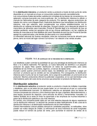 Programa Técnico Laboral en Venta de Productos y Servicios
138 | P á g i n a
Profesor:Miguel Ángel Frías P.
En la distribución intensiva, un productor vende su producto a través de todo punto de venta
disponible en un mercado en el que un consumidor pudiera buscarlo razonablemente.
Los consumidores finales demandan satisfacción inmediata de los bienes de conveniencia y no
aplazarán compras buscando una marca particular. Así, la distribución intensiva la utilizan a
menudo los fabricantes de esta categoría de producto. Por ejemplo, algunos productores de
helados de crema,comoHäagen-Dazs, finalmente decidieron que necesitaban una distribución
intensiva, más que selectiva, para complementar sus propios establecimientos con la
distribución en cadenas de tiendas de abarrotes. De igual manera, poco después de adquirir la
marca Iams de alimentos para mascotas, Procter & Gamble llegó a la conclusión de que se
estaban perdiendo ventas por apoyarse sólo en las clínicas veterinarias y en las cadenas de
tiendas de mascotas enel nivel detallista del canal. Resultado de esto fue que Procter& Gamble
agregó los supermercados y las tiendas de descuento a su canal detallista.
La intensidad adicional dio buenos resultados; entre las numerosas marcas de alimento para
perros, Iams se movió del lugar número 5 al número 1 en relación a las ventas anuales.
FIGURA 14.4, El continuum de la intensidad de la distribución.
Los detallistas suelen controlar la posibilidad de que una estrategia de distribución intensiva se
lleve o no a efecto realmente. Por ejemplo, un nuevo fabricante de dentífrico o un pequeño
productor de papas fritas quieren distribución en todos los supermercados, pero estos
detallistas tal vez limitan sus surtidos, digamos, a marcas de rápida venta.
Excepto cuando quieren promover precios bajos, los detallistas son renuentes a pagar por
anunciar un producto que es vendido por los competidores. Por consiguiente, la distribución
intensiva pone mucha, tal vez la mayor parte, de la carga de la publicidad y la promoción en el
productor. Muchos productores ofrecen la publicidad cooperativa, en la cual reembolsan a los
intermediarios parte del costo de los anuncios que presenten el producto del fabricante.
Distribución selectiva
En la distribución selectiva, el productor vende su producto a través de múltiples mayoristas
y detallistas, pero no de todos los que pueda haber, en un mercado en el que un consumidor
pueda razonablemente buscarlo. La distribución selectiva es apropiada para los bienes de
compra comparada de consumo, como diversos tipos de ropa y aparatos electrodomésticos, y
para equipo accesorio de negocios, como artículos de oficina y herramientas manuales. La
relativa facilidad de la venta en línea ha apremiado a las empresas de muchas industrias a
pasar de la distribución selectiva a una más intensiva.
En cambio, una compañía puede optar por ser más selectiva después de alguna experiencia
con la distribución intensiva. La decisión de cambiar se debe habitualmente al alto costo de la
distribución intensiva o al desempeño insatisfactorio de los intermediarios.
Ciertos intermediarios colocan pedidos siempre en cantidades pequeñas, no redituables; otros
pueden ser malos riesgos de crédito. La eliminación de esos miembros de canal marginales
puede reducir el número de puntos de venta, pero aumentar el volumen de ventas de la
 