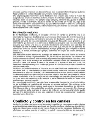 Programa Técnico Laboral en Venta de Productos y Servicios
139 | P á g i n a
Profesor:Miguel Ángel Frías P.
empresa. Muchas empresas han descubierto que esto es así sencillamente porque pudieron
hacer una labor de ventas más cabal con un menor número de cuentas.
Una empresa puede encaminarse a una distribución más selectiva para realzar la imagen de
sus productos, fortalecer el servicio al cliente, mejorar el control de calidad o mantener alguna
influencia sobre sus precios. Por ejemplo, Step2 Company, fabricante de juguetes de plástico
grandes, decidió no distribuir a través de tiendas de descuento. En vez de ello, llega a los
consumidores mediante otros detallistas y la página Step2 Direct en su sitio web. Con el paso
del tiempo, Step2 cedió y extendió su cobertura de distribución al vender sus productos a través
de las cadenas Wal-Mart y Target.
Distribución exclusiva
En la distribución exclusiva, el proveedor conviene en vender su producto sólo a un
intermediario mayorista o detallista único en un mercado determinado. En el nivel mayorista, a
tal arreglo se le denomina normalmente convenio de distribución exclusiva y, en el nivel
detallista, convenio de concesión detallista exclusiva. Un fabricante puede prohibirle a un
intermediario que tiene con él un convenio de distribución exclusiva o de concesión detallista
exclusiva que maneje una línea de producto directamente competidora; pero este tipo de
restricción se está volviendo menos común. De suerte que, incluso con un convenio de
distribución exclusiva, muchos intermediarios manejan productos que compiten en forma
directa o, al menos, indirecta (por ejemplo, podadoras de césped de precios elevados y
económicos).
Los productores suelen adoptar una estrategia de distribución exclusiva cuando es esencial
que el detallista maneje un gran inventario. Así, se recurre con frecuencia a los convenios de
concesión detallista exclusiva en el marketing de productos de especialidad de consumo, como
los trajes caros. Esta estrategia es conveniente también cuando el concesionario o el
distribuidor tiene que aportar el servicio de instalación y reparación. Por esta razón, los
fabricantes de maquinaria agrícola y de equipo grande de construcción suscriben convenios de
distribución exclusiva.
La distribución exclusiva ayuda a un fabricante a controlar el último nivel de intermediario antes
del cliente final. Un intermediario con derechos exclusivos suele estar dispuesto a promover
intensamente el producto. ¿Por qué? Los clientes interesados tendrán que adquirir el producto
con este intermediario porque no habrá otros puntos de venta en el área que manejen la misma
marca.No obstante, el productor padece si sus intermediarios exclusivos en diversos mercados
no sirven bien a los consumidores. En esencia, lo que el fabricante ha hecho es “poner todos
sus huevos en una sola canasta”.
Un concesionario o distribuidor exclusivo tiene la oportunidad de cosechar todos los beneficios
de las actividades de marketing del productor en un área particular. Sin embargo, en la
distribución exclusiva, el intermediario puede volverse demasiado dependiente del fabricante.
Si el fabricante falla, el intermediario falla también (al menos con ese producto). Otro riesgo es
que una vez que se ha levantado el volumen de ventas en un mercado, el productor puede
agregar otros concesionarios o, peor aún, prescindir de todos los concesionarios y establecer
su propia fuerza de ventas.
Conflicto y control en los canales
La distribución debe caracterizarsepor las metas compartidas por los proveedores y los clientes
y por las acciones cooperativas, y así suele ser. Pero los conflictos y luchas por el control son
cada vez más comunes en esta era de Internet. Para manejar los canales de distribución con
efectividad se requiere entender el conflicto y el control, y conocer también las técnicas para 1)
 