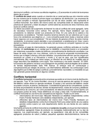 Programa Técnico Laboral en Venta de Productos y Servicios
140 | P á g i n a
Profesor:Miguel Ángel Frías P.
disminuir el conflicto, o al menos sus efectos negativos, y 2) acrecentar el control de la empresa
dentro de un canal.
El conflicto de canal existe cuando un miembro de un canal percibe que otro miembro actúa
de una manera que le impide al primero lograr sus objetivos de distribución. Las empresas de
un canal compiten a menudo vigorosamente con las de otros canales; esto representa el
conflicto horizontal. Aun dentro del mismo canal, las compañías están en desacuerdo sobre
prácticas de operación y tratan de adquirir control sobre las acciones de otros miembros; esto
ilustra el conflicto vertical.
Un efecto secundario del surgimiento de Internet ha sido el conflicto del canal agregado, tanto
de naturaleza horizontal como vertical. Por ejemplo, Home Depot estableció que sus
proveedores no deberían vender sus productos en línea. En una carta de la cadena a los
proveedores se establecía: “También nosotros tenemos derecho de ser selectivos por lo que
toca a los vendedores que elegimos y […] una compañía puede tener dudas y reservas sobre
hacer negocios con sus competidores”. Tal vez tratando de ganarse el favor de estos mismos
vendedores, la empresa Lowe’s alentaba a sus proveedores a establecerse en línea; Lowe’s
declaró su interés en conectarse con sitios web y tal vez incluso en compartir ingresos con sus
proveedores.
Otra práctica, el pago de intermediarios, ha generado graves conflictos verticales en muchos
canales. Un contracargo es un castigo que un detallista o mayorista impone a un proveedor
por violaciones supuestas o reales de políticas o procedimientos de distribución acordados. Las
bases de estos cargos son muy diversas, como la mercancía empacada incorrectamente,
envíos que no llegan a tiempo y artículos dañados. Los productores afirman que los cargos son
excesivos en cuanto a su frecuencia o monto y, lo que es peor, que son injustificados
normalmente. Muy molesto por estos cargos, un directivo de una fábrica de muebles para el
hogar describió a los detallistas como sigue: “Son mentirosos y nos están robando”. En 2005,
funcionarios del gobierno iniciaron una investigación de posibles prácticas ilegales de la cadena
de tiendas departamentales Saks Fifth Avenue. El enfoque está en contracargos y
compensaciones por rebajas de precios. Los intermediarios defienden los contracargos como
algo legítimo por la falta de apego a políticas y procedimientos razonables. Lo indudable es que
han generado graves tensiones en algunos canales.
Conflicto horizontal
El conflicto horizontal sepresenta entre empresas que están en el mismonivel de distribución,
por ejemplo, Toys “R” Us contra Wal-Mart, como en el caso de apertura del capítulo. El campo
del teléfono celular ofrece un ejemplo excelente. El equipo y los servicios del teléfono celular
se pueden comprar,al parecer, dondequiera. Considérese la gama de los competidores: puntos
de venta de proveedores de oficinas, tiendas de departamentos, clubes de compras y detallistas
de electrónica de consumo, así como proveedores de telecomunicaciones (como Sprint) con
sus propios puntos de venta, líneas telefónicas sin cargo y sitios web. Fundamentalmente, el
conflicto horizontal es una forma de competencia de negocios. Puede ocurrir entre:
• Intermediarios del mismo tipo: Maryvale Hardware (un detallista independiente) contra
Fred’s Friendly Hardware (otro detallista independiente), por ejemplo.
• Diferentes tipos de intermediarios del mismo nivel: Fred’s Friendly Hardware (un
detallista independiente) contra Dunn-Edwards Paint (una unidad dentro de una cadena
grande) contra Lowe’s (un solo departamento dentro de una tienda de una cadena
gigante).
Una fuente primaria de conflicto horizontal es el comercio revuelto,enel que los intermediarios
se diversifican agregando líneas de producto no manejadas tradicionalmente por su tipo de
negocios. Los supermercados, por ejemplo, se expandieron más allá de los comestibles
agregando productos de salud y belleza, pequeños aparatos electrodomésticos, barras de
 