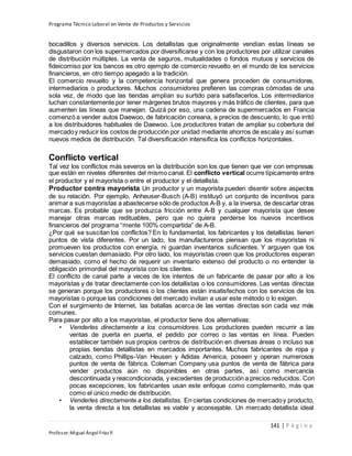 Programa Técnico Laboral en Venta de Productos y Servicios
141 | P á g i n a
Profesor:Miguel Ángel Frías P.
bocadillos y diversos servicios. Los detallistas que originalmente vendían estas líneas se
disgustaron con los supermercados por diversificarse y con los productores por utilizar canales
de distribución múltiples. La venta de seguros, mutualidades o fondos mutuos y servicios de
fideicomiso por los bancos es otro ejemplo de comercio revuelto en el mundo de los servicios
financieros, en otro tiempo apegado a la tradición.
El comercio revuelto y la competencia horizontal que genera proceden de consumidores,
intermediarios o productores. Muchos consumidores prefieren las compras cómodas de una
sola vez, de modo que las tiendas amplían su surtido para satisfacerlos. Los intermediarios
luchan constantemente por tener márgenes brutos mayores y más tráfico de clientes, para que
aumenten las líneas que manejan. Quizá por eso, una cadena de supermercados en Francia
comenzó a vender autos Daewoo, de fabricación coreana, a precios de descuento, lo que irritó
a los distribuidores habituales de Daewoo. Los productores tratan de ampliar su cobertura del
mercadoy reducir los costos de producción por unidad mediante ahorros de escala y así suman
nuevos medios de distribución. Tal diversificación intensifica los conflictos horizontales.
Conflicto vertical
Tal vez los conflictos más severos en la distribución son los que tienen que ver con empresas
que están en niveles diferentes del mismo canal. El conflicto vertical ocurre típicamente entre
el productor y el mayorista o entre el productor y el detallista.
Productor contra mayorista Un productor y un mayorista pueden disentir sobre aspectos
de su relación. Por ejemplo, Anheuser-Busch (A-B) instituyó un conjunto de incentivos para
animar a sus mayoristas a abastecerse sólo de productos A-B y, a la inversa, de descartar otras
marcas. Es probable que se produzca fricción entre A-B y cualquier mayorista que desee
manejar otras marcas redituables, pero que no quiera perderse los nuevos incentivos
financieros del programa “mente 100% compartida” de A-B.
¿Por qué se suscitan los conflictos? En lo fundamental, los fabricantes y los detallistas tienen
puntos de vista diferentes. Por un lado, los manufactureros piensan que los mayoristas ni
promueven los productos con energía, ni guardan inventarios suficientes. Y arguyen que los
servicios cuestan demasiado. Por otro lado, los mayoristas creen que los productores esperan
demasiado, como el hecho de requerir un inventario extenso del producto o no entender la
obligación primordial del mayorista con los clientes.
El conflicto de canal parte a veces de los intentos de un fabricante de pasar por alto a los
mayoristas y de tratar directamente con los detallistas o los consumidores. Las ventas directas
se generan porque los productores o los clientes están insatisfechos con los servicios de los
mayoristas o porque las condiciones del mercado invitan a usar este método o lo exigen.
Con el surgimiento de Internet, las batallas acerca de las ventas directas son cada vez más
comunes.
Para pasar por alto a los mayoristas, el productor tiene dos alternativas:
• Venderles directamente a los consumidores. Los productores pueden recurrir a las
ventas de puerta en puerta, el pedido por correo o las ventas en línea. Pueden
establecer también sus propios centros de distribución en diversas áreas o incluso sus
propias tiendas detallistas en mercados importantes. Muchos fabricantes de ropa y
calzado, como Phillips-Van Heusen y Adidas America, poseen y operan numerosos
puntos de venta de fábrica. Coleman Company usa puntos de venta de fábrica para
vender productos aún no disponibles en otras partes, así como mercancía
descontinuada y reacondicionada, y excedentes de producción a precios reducidos. Con
pocas excepciones, los fabricantes usan este enfoque como complemento, más que
como el único medio de distribución.
• Venderles directamente a los detallistas. En ciertas condiciones de mercadoy producto,
la venta directa a los detallistas es viable y aconsejable. Un mercado detallista ideal
 