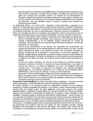 Programa Técnico Laboral en Venta de Productos y Servicios
142 | P á g i n a
Profesor:Miguel Ángel Frías P.
para esta opción se compone de los detallistas que compran grandes cantidades de una
línea limitada de productos. Luxottica Group de Italia, que fabrica más armazones para
gafas que cualquier otra compañía, eliminó a la mayoría de sus distribuidores de
mayoreo (y adquirió dos cadenas de establecimientos que venden gafas y anteojos para
sol). De acuerdo con la empresa, esto no sólo dio impulso ascendente a sus márgenes
de ganancias, sino que también mejoró el servicio a ópticas que compran sus
armazones para reventa.
La distribución directa —un canal corto— deposita la carga financiera y gerencial en el
productor. El fabricante tiene que operar su propia fuerza de ventas y manejar la distribución
física de sus productos. Más todavía, un fabricante de venta directa enfrenta la competencia de
sus antiguos mayoristas, los que sin duda empezarán a distribuir productos competidores.
Para no ser pasados por alto en los canales o para responder cuando se les pasa por alto, los
mayoristas necesitan mejorar sus posiciones competitivas. Entre sus opciones cuentan con:
• Mejorar el desempeño interno. Muchos mayoristas han modernizado sus operaciones.
Se han construido bodegas funcionales, de un solo piso, en las afueras de las áreas
urbanas congestionadas, y se ha instalado equipo mecanizado de manejo de
materiales. Las computadoras han mejorado el procesamiento de pedidos, el control de
inventarios y la facturación.
• Prestar ayuda administrativa a los clientes. Los mayoristas han comprendido que
mejorar las operaciones de los clientes beneficia a todas las partes. Así pues, muchos
tienen programas de apoyo a sus clientes en áreas como el proyecto de planta de
tiendas, la selección de la mercancía, la promoción y el control de inventario. Por
ejemplo, Graybar Electric, distribuidor con ventas anuales de más de 4 000 millones de
dólares, decidió gastar 90 millones de dólares en un nuevo sistema de almacenamiento
y análisis de los datos de ventas, que además genera informes para proveedores y
clientes.
• Formar una cadena voluntaria. En esta forma del sistema de marketing vertical, el
mayorista conviene por contrato en aportar servicios administrativos y de poder de
compra por volumen a un grupo de detallistas. A su vez, los detallistas prometen
comprar toda, o casi toda, su mercancía al mayorista. Las cadenas voluntarias
patrocinadas por el mayorista prevalecen en el campo de los comestibles (IGA y
SUPERVALU), pero hay pocas cadenas, si acaso, en otras industrias.
• Desarrollar marcas de intermediarios. Algunos grandes mayoristas han establecido con
éxito sus propias marcas. SUPERVALU creó sus marcas Flavorite de comestibles y
Super Chill de refrescos. Una cadena voluntaria de detallistas proporciona un mercado
incorporado para las marcas de mayorista.
Productor contra detallista El conflicto entre fabricantes y detallistas —de hecho entre dos
partes cualesquiera— suele intensificarse durante los periodos económicos difíciles.
El conflicto también va a suscitarse cuando los productores compiten con los detallistas
vendiendo en tiendas propiedad del productor o por Internet. Varios confeccionistas de ropa,
incluido Polo, han abierto puntos de venta detallistas. Este hecho agravió a las tiendas
departamentales y detallistas de especialidad que manejan también las marcas de aquellos.
Después de incrementar su intensidad de distribución al agregar a Sears, Wal-Mart y otros
detallistas, “Goodyear apartó la vista de los distribuidores independientes”, declaró el editor de
una revista de la industria de los neumáticos. Durante largo tiempo fuente de la distribución de
Goodyear, los distribuidores quedaron muy molestos por lo que vieron como una asignación de
precios injusta y un poco confiable surtido de pedidos presentados al fabricante de llantas.
El productor y el detallista pueden estar en desacuerdo también sobre los términos de venta o
las condiciones de la relación entre las dos partes. En años recientes, grandes cadenas
detallistas han demandado no sólo precios más bajos, sino también más servicio de los
proveedores. A los productores les parece a veces costoso,sino casiimposible, cumplir con las
 