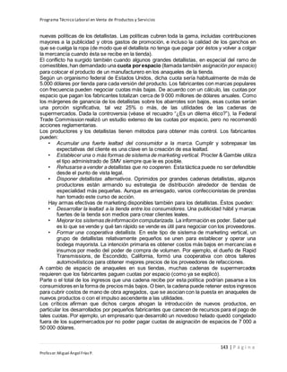 Programa Técnico Laboral en Venta de Productos y Servicios
143 | P á g i n a
Profesor:Miguel Ángel Frías P.
nuevas políticas de los detallistas. Las políticas cubren toda la gama, incluidas contribuciones
mayores a la publicidad y otros gastos de promoción, e incluso la calidad de los ganchos en
que se cuelga la ropa (de modo que el detallista no tenga que pagar por éstos y volver a colgar
la mercancía cuando ésta se recibe en la tienda).
El conflicto ha surgido también cuando algunos grandes detallistas, en especial del ramo de
comestibles,han demandado una cuota porespacio (llamada también asignación por espacio)
para colocar el producto de un manufacturero en los anaqueles de la tienda.
Según un organismo federal de Estados Unidos, dicha cuota sería habitualmente de más de
5.000 dólares por tienda para cada versión del producto. Los fabricantes con marcas populares
con frecuencia pueden negociar cuotas más bajas. De acuerdo con un cálculo, las cuotas por
espacio que pagan los fabricantes totalizan cerca de 9 000 millones de dólares anuales. Como
los márgenes de ganancia de los detallistas sobre los abarrotes son bajos, esas cuotas serían
una porción significativa, tal vez 25% o más, de las utilidades de las cadenas de
supermercados. Dada la controversia (véase el recuadro “¿Es un dilema ético?”), la Federal
Trade Commission realizó un estudio extenso de las cuotas por espacio, pero no recomendó
acciones reglamentarias.
Los productores y los detallistas tienen métodos para obtener más control. Los fabricantes
pueden:
• Acumular una fuerte lealtad del consumidor a la marca. Cumplir y sobrepasar las
expectativas del cliente es una clave en la creación de esa lealtad.
• Establecer una o más formas de sistema de marketing vertical. Procter & Gamble utiliza
el tipo administrado de SMV siempre que le es posible.
• Rehusarse a vender a detallistas que no cooperen. Esta táctica puede no ser defendible
desde el punto de vista legal.
• Disponer detallistas alternativos. Oprimidos por grandes cadenas detallistas, algunos
productores están armando su estrategia de distribución alrededor de tiendas de
especialidad más pequeñas. Aunque es arriesgado, varios confeccionistas de prendas
han tomado este curso de acción.
Hay armas efectivas de marketing disponibles también para los detallistas. Éstos pueden:
• Desarrollar la lealtad a la tienda entre los consumidores. Una publicidad hábil y marcas
fuertes de la tienda son medios para crear clientes leales.
• Mejorar los sistemas deinformación computarizada. La información es poder. Saber qué
es lo que se vende y qué tan rápido se vende es útil para negociar con los proveedores.
• Formar una cooperativa detallista. En este tipo de sistema de marketing vertical, un
grupo de detallistas relativamente pequeños se unen para establecer y operar una
bodega mayorista. La intención primaria es obtener costos más bajos en mercancías e
insumos por medio del poder de compra de volumen. Por ejemplo, el dueño de Rapid
Transmissions, de Escondido, California, formó una cooperativa con otros talleres
automovilísticos para obtener mejores precios de los proveedores de refacciones.
A cambio de espacio de anaqueles en sus tiendas, muchas cadenas de supermercados
requieren que los fabricantes paguen cuotas por espacio (como ya se explicó).
Parte o el total de los ingresos que una cadena recibe por esta política podrían pasarse a los
consumidores en la forma de precios más bajos. O bien, la cadena puede retener estos ingresos
para cubrir costos de mano de obra agregados, que se asocian con la puesta en anaqueles de
nuevos productos o con el impulso ascendente a las utilidades.
Los críticos afirman que dichos cargos ahogan la introducción de nuevos productos, en
particular los desarrollados por pequeños fabricantes que carecen de recursos para el pago de
tales cuotas. Por ejemplo, un empresario que desarrolló un novedoso helado quedó congelado
fuera de los supermercados por no poder pagar cuotas de asignación de espacios de 7 000 a
50 000 dólares.
 