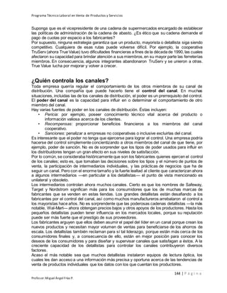 Programa Técnico Laboral en Venta de Productos y Servicios
144 | P á g i n a
Profesor:Miguel Ángel Frías P.
Suponga que es el vicepresidente de una cadena de supermercados encargado de establecer
las políticas de administración de la cadena de abasto. ¿Es ético que su cadena demande el
pago de cuotas por espacio a los fabricantes?
Por supuesto, ninguna estrategia garantiza que un producto, mayorista o detallista siga siendo
competitivo. Cualquiera de esas rutas puede volverse difícil. Por ejemplo, la cooperativa
TruServ (ahora True Value) tuvo dificultades financieras a fines de la década de 1990, las cuales
afectaron su capacidad para brindar atención a sus miembros,en su mayor parte las ferreterías
miembros. En consecuencia, algunos integrantes abandonaron TruServ y se unieron a otras.
True Value lucha por mejorar y volver a crecer.
¿Quién controla los canales?
Toda empresa querría regular el comportamiento de los otros miembros de su canal de
distribución. Una compañía que puede hacerlo tiene el control del canal. En muchas
situaciones, incluidas las de los canales de distribución, el poder es un prerrequisito del control.
El poder del canal es la capacidad para influir en o determinar el comportamiento de otro
miembro del canal.
Hay varias fuentes de poder en los canales de distribución. Éstas incluyen:
• Pericia: por ejemplo, poseer conocimiento técnico vital acerca del producto o
información valiosa acerca de los clientes.
• Recompensas: proporcionar beneficios financieros a los miembros del canal
cooperativo.
• Sanciones: penalizar a empresas no cooperativas o inclusive excluirlas del canal.
Es interesante que el poder no tenga que ejercerse para lograr el control. Una empresa podría
hacerse del control simplemente concientizando a otros miembros del canal de que tiene, por
ejemplo, poder de sanción. No es de sorprender que los tipos de poder usados para influir en
los distribuidores tengan un gran efecto en sus niveles de satisfacción.
Por lo común, se consideraba históricamente que son los fabricantes quienes ejercen el control
de los canales; esto es, que tomaban las decisiones sobre los tipos y el número de puntos de
venta, la participación de intermediarios individuales, y las prácticas de negocios que ha de
seguir un canal. Pero con el enorme tamaño y la fuerte lealtad al cliente que caracterizan ahora
a algunos intermediarios —en particular a los detallistas— el punto de vista mencionado es
unilateral y obsoleto.
Los intermediarios controlan ahora muchos canales. Cierto es que los nombres de Safeway,
Target y Nordstrom significan más para los consumidores que los de muchas marcas de
fabricantes que se venden en estas tiendas. Los grandes detallistas están desafiando a los
fabricantes por el control del canal, así como muchos manufactureros arrebataron el control a
los mayoristas hace años. No es sorprendente que las poderosas cadenas detallistas —la más
notable, Wal-Mart— ahora obtengan precios bajos y otros apoyos de los productores. Hasta los
pequeños detallistas pueden tener influencia en los mercados locales, porque su reputación
puede ser más fuerte que el prestigio de sus proveedores.
Los fabricantes arguyen que ellos deben asumir el papel del líder en un canal porque crean los
nuevos productos y necesitan mayor volumen de ventas para beneficiarse de los ahorros de
escala. Los detallistas también reclaman para sí tal liderazgo, porque están más cerca de los
consumidores finales y, a consecuencia de ello, están en mejor posición para conocer los
deseos de los consumidores y para diseñar y supervisar canales que satisfagan a éstos. A la
creciente capacidad de los detallistas para controlar los canales contribuyeron diversos
factores.
Acaso el más notable sea que muchos detallistas instalaron equipos de lectura óptica, los
cuales les dan acceso a una información más precisa y oportuna acerca de las tendencias de
venta de productos individuales que los datos con los que cuentan los productores.
 