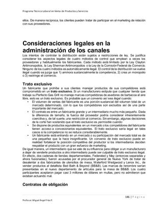 Programa Técnico Laboral en Venta de Productos y Servicios
146 | P á g i n a
Profesor:Miguel Ángel Frías P.
ellos. De manera recíproca, los clientes pueden tratar de participar en el marketing de relación
con sus proveedores.
Consideraciones legales en la
administración de los canales
Los intentos de controlar la distribución están sujetos a restricciones de ley. Se justifica
considerar los aspectos legales de cuatro métodos de control que emplean a veces los
proveedores y habitualmente los fabricantes. Cada método está limitado por la Ley Clayton
Antimonopolios, la Ley Sherman Antimonopolios o la Ley de la Comisión Federal de Comercio.
Ninguno de los cuatro métodos es automáticamente ilegal. El control de la distribución se vuelve
ilegal cuando se juzga que 1) aminora sustancialmente la competencia, 2) crea un monopolio
o 3) restringe el comercio.
Trato exclusivo
Un fabricante que prohíbe a sus clientes manejar productos de sus competidores está
comprometido en un trato exclusivo. Si un manufacturero estipula que cualquier tienda que
trabaje su Perfecto Gas Grill no maneje marcas competidoras de asadores de barbacoa al aire
libre, esto es un trato exclusivo. Es probable que un convenio así sea ilegal cuando:
• El volumen de ventas del fabricante es una porción sustancial del volumen total de un
mercado determinado, con lo que los competidores son excluidos así de una parte
importante del mercado.
• El contrato es entre un fabricante grande y un intermediario mucho más pequeño. Dada
la diferencia de tamaño, la fuerza del proveedor podría considerar inherentemente
coercitiva y, de tal suerte, una restricción al comercio. Sin embargo, algunas decisiones
de la corte han sostenido que el trato exclusivo es permisible cuando:
• Se dispone de productos equivalentes en un mercado o los competidores del fabricante
tienen acceso a concesionarios equivalentes. El trato exclusivo sería legal en tales
casos si la competencia no se reduce considerablemente.
• Un fabricante está entrando en un mercado o su participación del mercado total es de
una pequeñez que la hace insignificante. Un convenio de trato exclusivo puede en
realidad fortalecer la posición competitiva del productor si los intermediarios deciden
respaldar el producto con un gran esfuerzo de marketing.
De igual manera, un intermediario que se vale de su influencia para obligar a un manufacturero
a dejar de venderle productos a otro intermediario puede ser culpable de trato exclusivo ilegal.
En efecto, dos cadenas de tiendas departamentales, Federated y May (entonces separadas y
ahora fusionadas), fueron acusadas por el procurador general de Nueva York de tratar de
desalentar a dos fabricantes de utensilios de mesa, Waterford Wedgwood y Lenox Inc., de
vender productos al detallista Bed Bath & Beyond (BB&B). Las marcas de renombre serían
presentadas en el nuevo departamento de artículos para la mesa de BB&B. Los cuatro
participantes aceptaron pagar casi 3 millones de dólares en multas, pero no admitieron que
estaban actuando mal.
Contratos de obligación
 