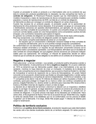 Programa Técnico Laboral en Venta de Productos y Servicios
147 | P á g i n a
Profesor:Miguel Ángel Frías P.
Cuando un proveedor le vende un producto a un intermediario sólo con la condición de que
éste le compre otro producto (posiblemente no deseado), las dos compañías han hecho un
contrato de obligación. Si Paramount Products requiere que los intermediarios compren
modelos impopulares y viejos de reproductoras de discos compactos para venderles modelos
populares y nuevos de reproductoras de DVD, se trata de un contrato de obligación.
Un fabricante se afana por conseguir un contrato de obligación en varias situaciones.
Cuando hay escasez de un producto popular, el proveedor puede ver la oportunidad de
deshacerse de otros productos menos deseados. Si el proveedor se apoya en concesionarios
o distribuidores exclusivos (en aparatos electrodomésticos, por ejemplo), tal vez quiera que
manejen una línea completa de sus productos. O cuando una compañía otorga una franquicia
(como en comida rápida), puede ver a los franquiciatarios como compradores cautivos de todo
el equipo y los suministros necesarios para operar el negocio.
En general, los contratos de obligación se consideran violaciones de las leyes antimonopolio.
Pero hay excepciones. Los contratos de obligación pueden ser legales cuando:
• Una nueva compañía está tratando de entrar en un mercado.
• Se requiere que un concesionario o distribuidor exclusivo trabaje la línea completa de
productos del fabricante, pero no se le prohíbe manejar productos competidores.
De conformidad con una demanda de algunos franquiciatarios de Domino’s, sus derechos de
franquicia estaban amarrados a un requisito de que efectuaran únicamente compras con la
compañía matriz o proveedores aprobados. Los franquiciatarios afirmaban que el resultado de
este contrato de compra obligada era que pagaban precios excesivos por productos indispen
sables para sus operaciones. Sin embargo, un tribunal de apelaciones decidió en última
instancia que el contrato de compra obligada no era dañino en el contexto de la franquicia.57
Negativa a negociar
Para seleccionar —y tal vez controlar— sus canales, un productor podría rehusarse a vender a
ciertos intermediarios. A esta práctica se le llama negativa a negociar. En un juicio celebrado
en 1919 se dictaminó que los fabricantes pueden elegir a los intermediarios a los que les
venderán, mientras no haya intención de crear un monopolio. A mediados de la década de
1990, hubo compañías de servicio independientes que acusarona EastmanKodak Co. de tratar
de monopolizar el servicio de reparación de su marca de fotocopiadoras. Un jurado federal
concordó con la acusación, dictaminando que Kodak se rehusaba ilegalmente a vender partes
para sus fotocopiadoras a compañías de servicio independientes. Conforme al veredicto, a las
11 compañías se les dieron más de 70 millones de dólares por daños imputados a Kodak. En
contraste, quizá para proteger la imagen de su marca o evitar una continua competencia de
precios, Colgate-Palmolive Co. declina vender su alimento para mascotas Hill’s Science Diet a
Costco y Wal-Mart. Este tipo de negativa a hacer un trato es legal.
La decisión de un fabricante de terminar o disminuir la relación con un mayorista o detallista
puede no ser legal. En general, es ilegal abandonar o detener el comercio de productos de un
intermediario para 1) manejar productos de competidores, 2) rehusarse a cumplir con un
contrato de obligación, o 3) poner precios más bajos de los deseados por el fabricante. Hace
varios años, el fiscal general de Nueva York hizo la acusación de que Stride Rite Corp. negaba
la venta de calzado Keds a los detallistas que no se conformaban con los precios al detalle
“sugeridos” por el fabricante. A la larga, Stride Rite aceptó pagar 7 millones de dólares para
zanjar la reclamación.
Política de territorio exclusivo
Conforme a una política de territorio exclusivo, el productor requiere que cada intermediario
les venda sólo a los clientes localizados dentro de un territorio asignado. En varios juicios se
 